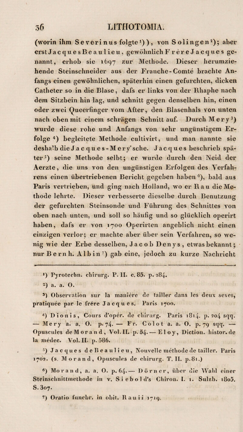 / 36 LITHOTOMIA. (worin ihm Severinus folgteJ) ) , von Solingen* 2); aber erst JacquesBeaulieu, gewöhnlich F rereJacques ge¬ nannt, erhob sie 1697 zur Methode. Dieser herumzie¬ hende Steinschneider aus der Franche-Comte brachte An¬ fangs einen gewöhnlichen, späterhin einen gefurchten, dicken Catheter so in die Blase, dafs er links von der Rhaphe nach dem Sitzbein hin lag, und schnitt gegen denselben hin, einen oder zwei Queerfinger vom After, den Blasenhals von unten nach oben mit einem schrägen Schnitt auf. Durch Mery3) wurde diese rohe und Anfangs von sehr ungünstigem Er¬ folge 4) begleitete Methode cultivirt, und man nannte sie deshalb die J a c qu e s-M ery’sehe. Jac ques beschrieb spä¬ ter5 6) seine Methode selbt; er wurde durch den Neid der Aerzte, die uns von den ungünstigen Erfolgen des Verfah¬ rens einen übertriebenen Bericht gegeben haben ö), bald aus Paris vertrieben, und ging nach Holland, wo er Rau die Me¬ thode lehrte. Dieser verbesserte dieselbe durch Benutzung der gefurchten Steinsonde und Führung des Schnittes von oben nach unten, und soll so häufig und so glücklich operirt haben, dafs er von 1700 Operirten angeblich nicht einen einzigen verlor; er machte aber über sein Verfahren, so we¬ nig wie der Erbe desselben, Jacob Denys , etwas bekannt; nur Bernh. Al bin7) gab eine, jedoch zu kurze Nachricht J) Pyrotecbn. chirurg. P. II. c. 85. p. 284. ) a. a. O. 3) Observation sur la maniere de tailler dans les deux sexes, pratiquee par le frere Jacques. Paris 1700. 4) Dionis, Cours d'oper. de chirurg. Paris 1814. p. 204 sqq. — Mery a. a. O. p. 74. — Fr. C o 1 o t a. a. O. p. 79 sqq. — Opuscules de Morand, Vol.II. p. 54* — Eloy, Diction. histor.de la medec. Vol. II- p. 586. 5) Jacques deReaulieu, Nouvelle methode de tailler. Paris 1702. (s. Morand, Opuscules de chirurg. T. II. p.8i.) 6) Morand, a. a. O. p. 64*— Dörner, über die Wahl einer Steinschnittmethode in v. Siebold's Chiron. I. 1. Sulzb. i8o5. S. 807. 7) Oratio funebr. in obit. Rauii 1719.