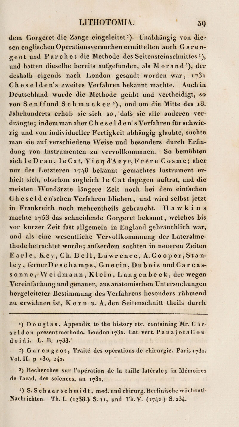 dem Gorgeret die Zange eingeleitetJ). Unabhängig von die¬ sen englischen Operations versuchen ermittelten auch Garen- geot und Parchet die Methode des Seitensteinschnittes* 2), und hatten dieselbe bereits aufgefunden, als Morand3), der deshalb eigends nach London gesandt worden war, Cheselden’s zweites Verfahren bekannt machte. Auch in Deutschland wurde die Methode geübt und vertheidigt, so von Sen ff und Schmucker 4), und um die Mitte des 18. Jahrhunderts erhob sie sich so, dafs sie alle anderen ver¬ drängte ; indem man aber Cheselden’s Verfahren für schwie¬ rig und von individueller Fertigkeit abhängig glaubte, suchte man sie auf verschiedene Weise und besonders durch Erfin¬ dung von Instrumenten zu vervollkommnen. So bemühten sich leDran, leCat, Vicq d’A zyr, Frere Cosme; aber nur des Letzteren 1748 bekannt gemachtes Iustrument er¬ hielt sich, obschon sogleich leCat dagegen auftrat, und die meisten Wundärzte längere Zeit noch bei dem einfachen Cheselde n’schen Verfahren blieben, und wird selbst jetzt in Frankreich noch mehrentheils gebraucht. H a w k i n s machte 1753 das schneidende Gorgeret bekannt, welches bis vor kurzer Zeit fast allgemein in England gebräuchlich war, und als eine wesentliche Vervollkommnung der Lateralme¬ thode betrachtet wurde; aufserdem suchten in neueren Zeiten Earle, Key, Ch. Bell, Lawrence, A. Coope r,Stan¬ ley, ferner Desehamps, Guerin,Dubois und Carcas- sonne, Weidmann, Klein, Langenbeck, der wegen Vereinfachung und genauer, aus anatomischen Untersuchungen hergeleiteter Bestimmung des Verfahrens besonders rühmend zu erwähnen ist, Kern u. A. den Seitenschnitt theils durch 1) Douglas, Appendix to the history etc. containing Mr. C h e- selden present metliodc. London 173». Lat. vert. P a n aj o t a C o n- doidi. L. B. i733/ -) Garengeot, Traite des operations de Chirurgie. Paris 17dl. Vol. II. p »3o, 2/|2• 3) Recherches sur l’operation de la taille laterale 5 in Memoircs de l’acad. des Sciences, an 1731, 4) S. Schaarschmidt, med. und cbirurg. Berlinische wöchentl- Nachrichten. Th. I. (1738.) S. 11, und Th.V. (1742 ) S. 234.