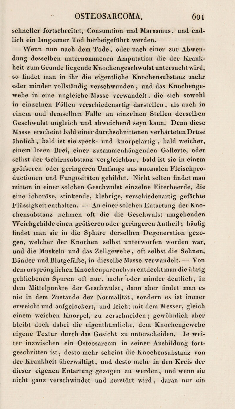 schneller fortschreitet, Consumtion und Marasmus, und end¬ lich ein langsamer Tod herbeigeführt werden. Wenn nun nach dem Tode, oder nach einer zur Abwen¬ dung desselben unternommenen Amputation die der Krank¬ heit zum Grunde liegende Knochengeschwulst untersucht wird, so findet man in ihr die eigentliche Knochensubstanz mehr oder minder vollständig verschwunden , und das Knochenge¬ webe in eine ungleiche Masse verwandelt, die sich sowohl in einzelnen Fällen verschiedenartig darstellen, als auch in einem und demselben Falle an einzelnen Stellen derselben Geschwulst ungleich und abweichend seyn kann. Denn diese Masse erscheint bald einer durchschnittenen verhärteten Drüse ähnlich, bald ist sie speck- und knorpelartig , bald weicher, einem losen Brei, einer zusammenhängenden Gallerte, oder selbst der Gehirnsubstanz vergleichbar, bald ist sie in einem grÖfseren oder geringeren Umfange aus anomalen Fleischpro- ductionen und Fungositäten gebildet. Nicht selten findet man mitten in einer solchen Geschwulst einzelne Eiterheerde, die eine ichoröse, stinkende, klebrige, verschiedenartig gefärbte Flüssigkeit enthalten. — An einer solchen Entartung der Kno¬ chensubstanz nehmen oft die die Geschwulst umgebenden Weichgebilde einen gröfseren oder geringeren Antheil; häufig findet man sie in die Sphäre derselben Degeneration gezo¬ gen, welcher der Knochen selbst unterworfen worden war, und die Muskeln und das Zellgewebe, oft selbst die Sehnen, Bänder und Blutgefäfse, in dieselbe Masse verwandelt.— Von dem ursprünglichen Knochenparenchym entdeckt man die übrig gebliebenen Spuren oft nur, mehr oder minder deutlich, in dem Mittelpunkte der Geschwulst, dann aber findet man es nie in dem Zustande der Normalität, sondern es ist immer erweicht und aufgelockert, und leicht mit dem Messer, gleich einem weichen Knorpel, zu zerschneiden; gewöhnlich aber bleibt doch dabei die eigenthümliche, dem Knochengewebe eigene Textur durch das Gesicht zu unterscheiden. Je wei¬ ter inzwischen ein Osteosarcom in seiner Ausbildung fort¬ geschritten ist, desto mehr scheint die Knochensubslanz von der Krankheit überwältigt, und desto mehr in den Kreis der dieser eigenen Entartung gezogen zu werden, und w enn sie nicht ganz verschwindet und zerstört wird, daran nur ein