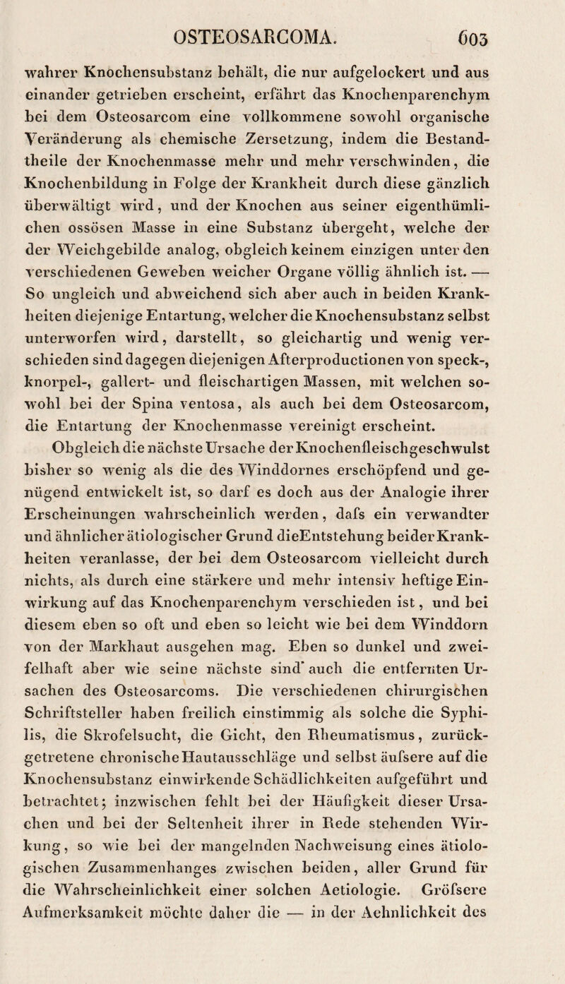 wahrer Knochensubstanz behält, die nur aufgelockert und aus einander getrieben erscheint, erfährt das Knochenparenchym bei dem Osteosarcom eine vollkommene sowohl organische Veränderung als chemische Zersetzung, indem die Bestand- theile der Knochenmasse mehr und mehr verschwinden, die Knochenbildung in Folge der Krankheit durch diese gänzlich überwältigt wird, und der Knochen aus seiner eigenthümli- chen ossösen Masse in eine Substanz übergeht, welche der der Weichgebilde analog, obgleich keinem einzigen unter den verschiedenen Geweben weicher Organe völlig ähnlich ist. — So ungleich und abweichend sich aber auch in beiden Krank¬ heiten diejenige Entartung, welcher die Knochensubstanz selbst unterworfen wird, darstellt, so gleichartig und wenig ver¬ schieden sind dagegen diejenigen Afterproductionen von speck-, knorpel-, gallert- und fleischartigen Massen, mit welchen so¬ wohl bei der Spina ventosa, als auch bei dem Osteosarcom, die Entartung der Knochenmasse vereinigt erscheint. Obgleich die nächste Ursache der Knochenfleischgeschwulst bisher so wenig als die des Winddornes erschöpfend und ge¬ nügend entwickelt ist, so darf es doch aus der Analogie ihrer Erscheinungen wahrscheinlich werden, dafs ein verwandter und ähnlicher ätiologischer Grund dieEntstehung beider Krank¬ heiten veranlasse, der bei dem Osteosarcom vielleicht durch nichts, als durch eine stärkere und mehr intensiv heftige Ein¬ wirkung auf das Knochenparenchym verschieden ist, und bei diesem eben so oft und eben so leicht wie bei dem Winddorn von der Markhaut ausgehen mag. Eben so dunkel und zwei¬ felhaft aber wie seine nächste sind’auch die entfernten Ur¬ sachen des Osteosarcoms. Die verschiedenen chirurgischen Schriftsteller haben freilich einstimmig als solche die Syphi¬ lis, die Skrofelsucht, die Gicht, den Rheumatismus, zurück¬ getretene chronische Hautausschläge und selbst äufsere auf die Knochensubstanz einwirkende Schädlichkeiten aufgeführt und betrachtet; inzwischen fehlt bei der Häufigkeit dieser Ursa¬ chen und bei der Seltenheit ihrer in Rede stehenden Wir¬ kung, so wie bei der mangelnden Nachweisung eines ätiolo¬ gischen Zusammenhanges zwischen beiden, aller Grund für die Wahrscheinlichkeit einer solchen Aetiologie. Gröfserc Aufmerksamkeit möchte daher die — in der Aehnlichkeit des