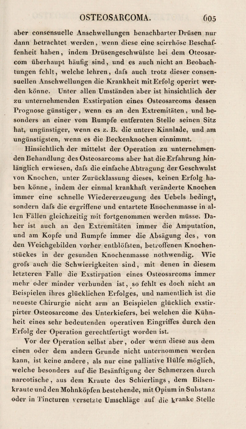 aber consensuelle Anschwellungen benachbarter Drüsen nur dann betrachtet w^erden, wenn diese eine seirrhöse Beschaf¬ fenheit haben, indem Drüsengeschwülste bei dem Oteosar- com überhaupt häufig sind, und es auch nicht an Beobach¬ tungen fehlt, welche lehren, dafs auch trotz dieser consen- suellen Anschwellungen die Krankheit mit Erfolg operirt wer¬ den könne. Unter allen Umständen aber ist hinsichtlich der zu unternehmenden Exstirpation eines Osteosarcoms dessen Prognose günstiger, wenn es an den Extremitäten, und be¬ sonders an einer vom Rumpfe entfernten Stelle seinen Sitz hat, ungünstiger, wenn cs z. B. die untere Kinnlade, und am ungünstigsten, wenn es die Beckenknochen einnimmt. Hinsichtlich der mittelst der Operation zu unternehmen¬ den Behandlung des Osteosarcoms aber hat die Erfahrung hin¬ länglich erwiesen, dafs die einfache Abtragung der Geschwulst von Knochen, unter Zurücklassung dieses, keinen Erfolg ha¬ ben könne, indem der einmal krankhaft veränderte Knochen immer eine schnelle Wiedererzeugung des Uebels bedingt, sondern dafs die ergriffene und entartete Knochenmasse in al¬ len Fällen gleichzeitig mit fortgenommen werden müsse. Da¬ her ist auch an den Extremitäten immer die Amputation, und am Kopfe und Rumpfe immer die Absägung des, von den Weichgebilden vorher entblöfsten, betrofiFenen Knochen¬ stückes in der gesunden Knochenmasse nothwendig. Wie grofs auch die Schwierigkeiten sind, mit denen in diesem letzteren Falle die Exstirpation eines Osteosarcoms immer mehr oder minder verbunden ist, so fehlt es doch nicht an n Beispielen ihres glücklichen Erfolges, und namentlich ist die neueste Chirurgie nicht arm an Beispielen glücklich exstir- pirter Osteosarcome des Unterkiefers, bei welchen die Kühn¬ heit eines sehr bedeutenden operativen Eingriffes durch den Erfolg der Operation gerechtfertigt worden ist. Vor der Operation selbst aber, oder wenn diese aus dem einen oder dem andern Grunde nicht unternommen werden kann, ist keine andere, als nur eine palliative Hülfe möglich, welche besonders auf die Besänftigung der Schmerzen durch narcotische , aus dem Kraute des Schierlings , dem Bilsen¬ kraute und den Mohnköpfen bestehende, mit Opium in Substanz oder in d’incturen versetzte Umschläge auf die Stelle