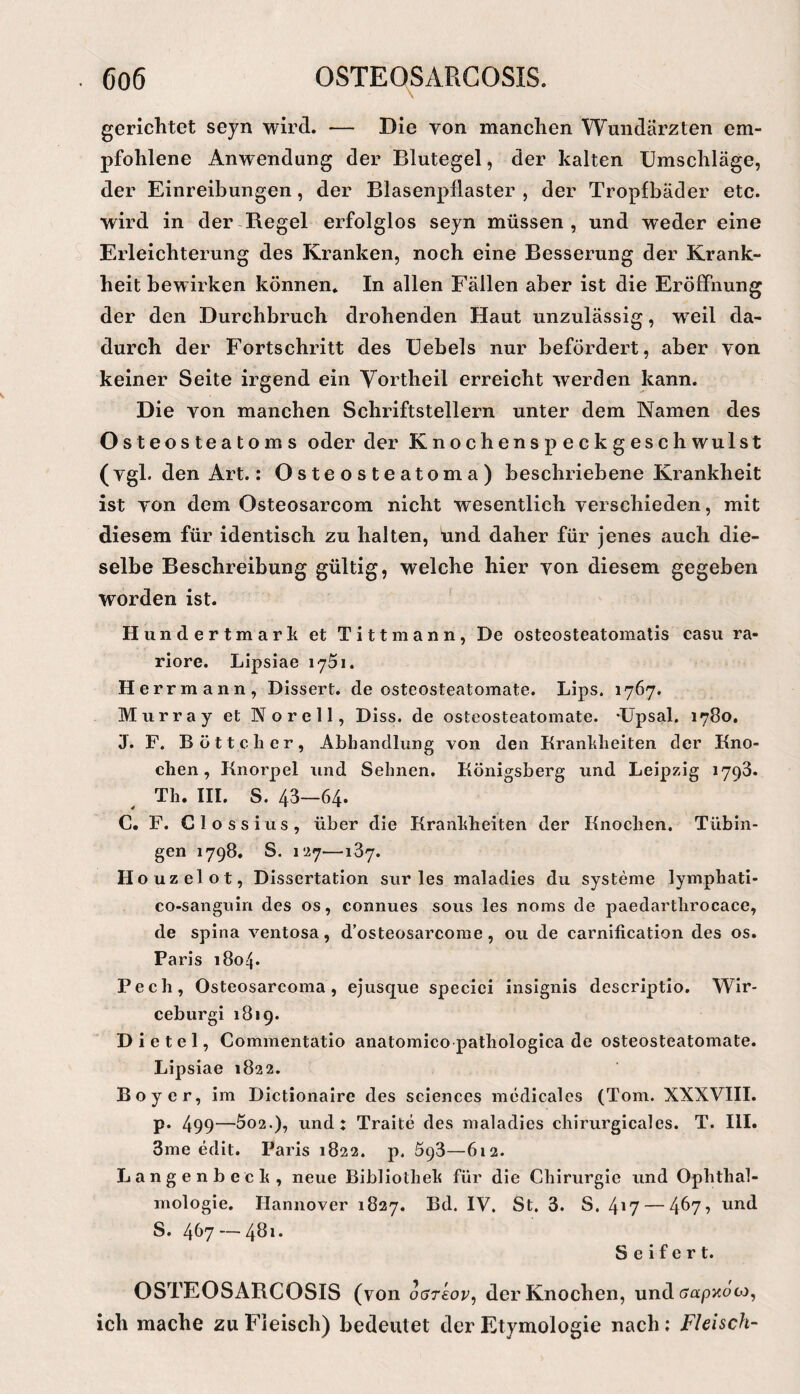 gerichtet seyn wird. — Die von manchen Wundärzten em¬ pfohlene Anwendung der Blutegel, der kalten Umschläge, der Einreibungen, der Blasenpllaster , der Tropfbäder etc. wird in der Regel erfolglos seyn müssen, und wieder eine Erleichterung des Kranken, noch eine Besserung der Krank¬ heit bewirken können. In allen Fällen aber ist die Eröffnung der den Durchbruch drohenden Haut unzulässig, weil da¬ durch der Fortschritt des üebels nur befördert, aber von keiner Seite irgend ein Yortheil erreicht werden kann. Die von manchen Schriftstellern unter dem Namen des Osteosteatoms oder der Knochenspeckgeschwulst (vgl. den Art.: Osteosteatoma) beschriebene Krankheit ist von dem Osteosarcom nicht wesentlich verschieden, mit diesem für identisch zu halten, und daher für jenes auch die¬ selbe Beschreibung gültig, welche hier von diesem gegeben worden ist. Hundertmark et Tittmann, De osteosteatomatis casu ra- riore. Lipsiae lyöi. Her rmann, Dissert. de osteosteatomate. Lips. 1767. Murray et Norell, Diss. de osteosteatomate. Upsal. 1780, J. F. Böttcher, Abhandlung von den Krankheiten der Kno¬ chen, Knorpel und Sehnen. Königsberg und Leipzig 1798. Th. IH. S. 43—64. C. F. Clossius, über die Krankheiten der Knochen. Tübin¬ gen 1798, S. i'ifj—187. Houzelot, Dissertation sur les maladies du Systeme lymphati- co-sanguin des os, connues sous les noms de paedarthrocace, de spina ventosa, d’osteosarcome, ou de carnification des os. Paris 1804. Pech, Osteosarcoma, ejusque specici insignis descriptio. Wir- ceburgi 1819. D i e t e 1, Commentatio anatomico pathologica de osteosteatomate. Lipsiae 1822. Boy er, im Dictionaire des Sciences medicales (Tom. XXXVIII. p. 499—5o2.), und: Traite des maladies chirurgicales. T. III. 3me edit. Paris 1822. p. 598—612. Langenbeck, neue Bibliothek für die Chirurgie und Ophthal¬ mologie. Hannover 1827. Bd. IV, St. 3. S. 4*7 — 4^7? und S. 467 — 4b** Seifert. OSTEOSARCOSIS (von o(jT£ov, der Knochen, und crapzoco, ich mache zu Fleisch) bedeutet der Etymologie nach; Fleisch-