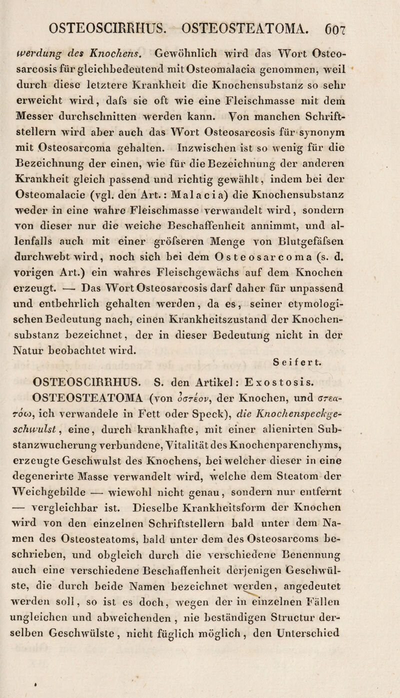 tperdung des Knochens, Gewölinlich wird das Wort Osteo- sarcosis für gleichbedeutend mitOsteomalacia genommen, weil durch diese letztere Krankheit die Knochensubstanz so sehr erweicht wird, dafs sie oft wie eine Fleischmasse mit dem Messer durchschnitten w^erden kann. Von manchen Schrift¬ stellern wird aber auch das Wort Osteosarcosis für^synonym mit Osteosarcoma gehalten. Inzwischen ist so wenig für die Bezeichnung der einen, wde für die Bezeichnung der anderen Krankheit gleich passend und richtig gewählt, indem hei der Osteomalacie (vgl. den Art.: Malacia) die Knochensubstanz w-eder in eine wahre Fleischmasse verwandelt wird, sondern von dieser nur die weiche Beschaffenheit annimmt, und al¬ lenfalls auch mit einer gröfseren Menge von Blutgefäfsen durchweht wird, noch sich bei dem O s t e o s ar c o m a (s. d. vorigen Art.) ein wahres Fleischgewächs auf dem Knochen erzeugt. —- Das Wort Osteosarcosis darf daher für unpassend und entbehrlich gehalten werden, da es, seiner etymologi¬ schen Bedeutung nach, einen Krankheitszustand der Knochen¬ substanz bezeichnet, der in dieser Bedeutung nicht in der Natur beobachtet wird. Seifert. OSTEOSCIRRHUS. S. den Artikel: Exostosis. OSTEOSTEATOMA (von offreor, der Knochen, und (7rea- rooj, ich verw^andele in Fett oder Speck), die Knochenspeckge- schwulst, eine, durch krankhafte, mit einer alienirten Sub¬ stanzwucherung verbundene, Vitalität des Knochenparenchyms, erzeugte Geschwulst des Knochens, bei welcher dieser in eine degenerirte Masse verwandelt wird, welche dem Steatom der Weichgebilde — wiewohl nicht genau, sondern nur entfernt — vergleichbar ist. Dieselbe Krankheitsform der Knochen wird von den einzelnen Schriftstellern bald unter dem Na¬ men des Osteosteatoms, bald unter dem des Osteosarcoms be¬ schrieben, und obgleich durch die verschiedene Benennung auch eine verschiedene Beschaffenheit derjenigen Gesehwül- ste, die durch beide Namen bezeichnet we^en, angedeutet werden soll, so ist es doch, wegen der in einzelnen Fällen ungleichen und abweichenden , nie beständigen Structur der¬ selben Geschwülste , nicht füglich möglich , den Unterschied