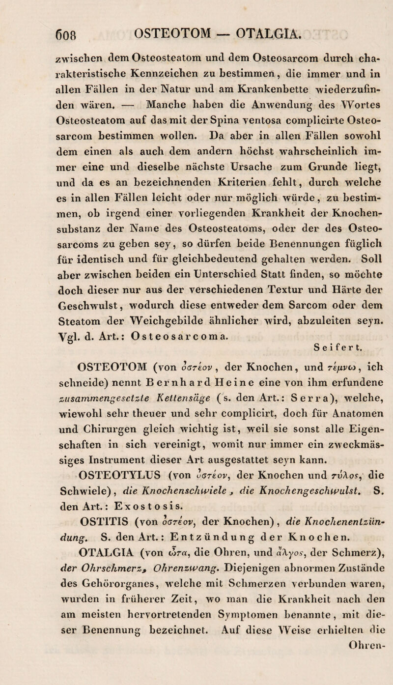 zwischen dem Osteosteatom und dem Osteosarcom durch cha¬ rakteristische Kennzeichen zu bestimmen, die immer und in allen Fällen in der Natur und am Krankenbette wiederzufin¬ den wären, — Manche haben die Anwendung des Wortes Osteosteatom auf das mit der Spina ventosa complicirte Osteo¬ sarcom bestimmen wollen. Da aber in allen Fällen sowohl dem einen als auch dem andern höchst wahrscheinlich im¬ mer eine und dieselbe nächste Ursache zum Grunde liegt, und da es an bezeichnenden Kriterien fehlt, durch welche es in allen Fällen leicht oder nur möglich würde, zu bestim¬ men, ob irgend einer vorliegenden Krankheit der Knochen¬ substanz der Name des Osteosteatoms, oder der des Osteo- sarcoms zu geben sey, so dürfen beide Benennungen füglich für identisch und für gleichbedeutend gehalten werden. Soll aber zwischen beiden ein Unterschied Statt finden, so möchte doch dieser nur aus der verschiedenen Textur und Härte der Geschwulst, wodurch diese entweder dem Sarcom oder dem Steatom der Weichgebilde ähnlicher wird, abzuleiten seyn. Vgl. d. Art.: Osteosarcoma. Seifert. OSTEOTOM (von oarkov ^ der Knochen, und rkfivvi ^ ich schneide) nennt Bernhard Heine eine von ihm erfundene zusammengesetzte Kettensäge (s. den Art.: Serra), welche, wiewohl sehr theuer und sehr complicirt, doch für Anatomen und Chirurgen gleich wichtig ist, weil sie sonst alle Eigen¬ schaften in sich vereinigt, womit nur immer ein zweckmäs¬ siges Instrument dieser Art ausgestattet seyn kann. OSTEOTYLUS (von uerkov^ der Knochen und rvXos^ die Schwiele) , die Knochenschipiele ^ die Knochengeschtvulst^ S. den Art.: Exostosis. OSTITIS (von oareoPj der Knochen) , die Knodienentziin- düng, S. den Art.: Entzündung der Knochen. OTALGIA (von corot, die Ohren, und aXyos^ der Schmerz), der Ohrschmerz, Ohrenzwang, Diejenigen abnormen Zustände des Gehörorganes, welche mit Schmerzen verbunden waren, wurden in früherer Zeit, wo man die Krankheit nach den am meisten hervortretenden Symptomen benannte, mit die¬ ser Benennung bezeichnet. Auf diese Weise erhielten die Ohren-