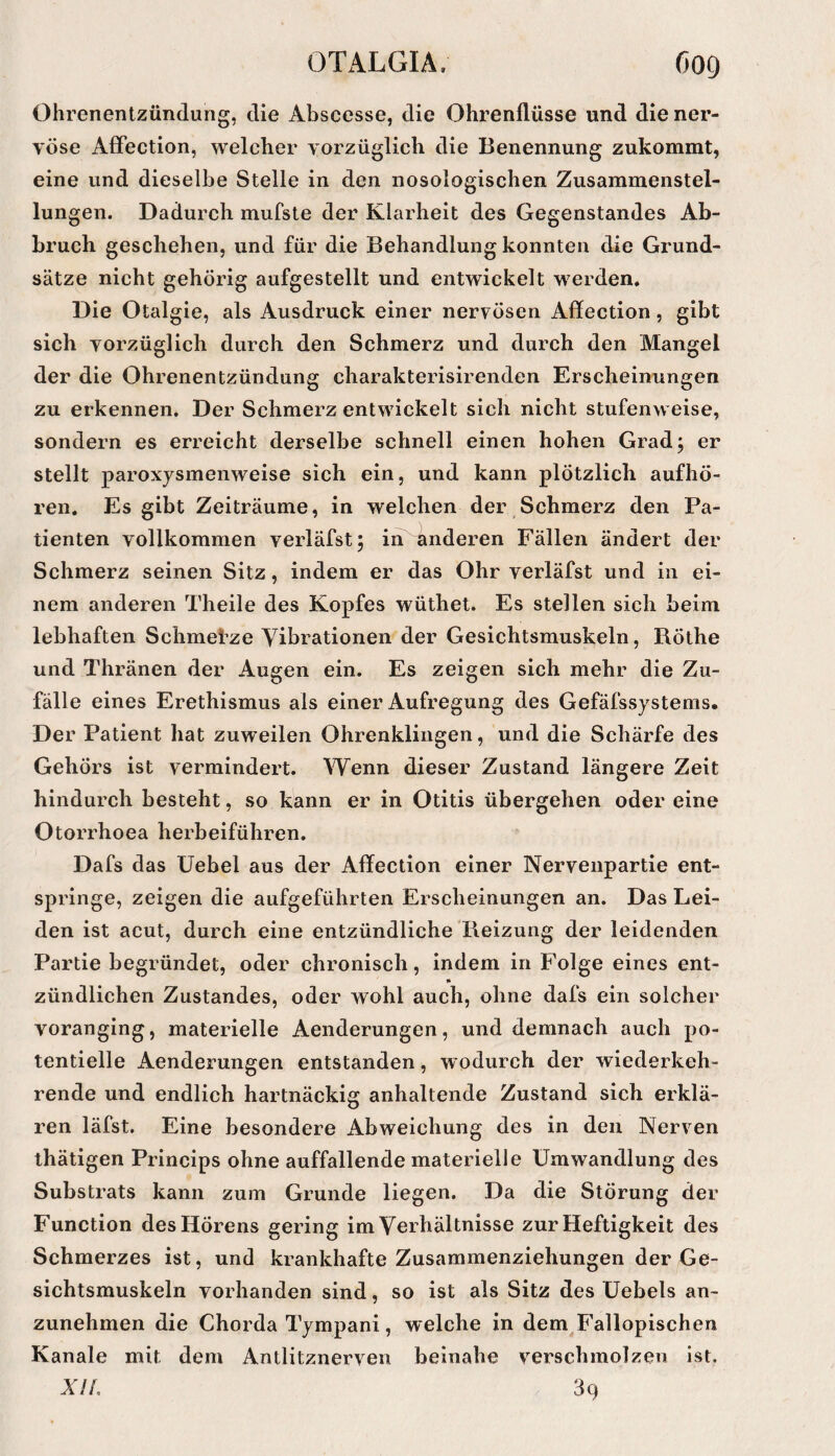 Ohrenentzündung, die Abscesse, die Ohrenllüsse und die ner¬ vöse AfFection, welcher vorzüglich die Benennung zukommt, eine und dieselbe Stelle in den nosologischen Zusammenstel¬ lungen. Dadurch mufste der Klarheit des Gegenstandes Ab¬ bruch geschehen, und für die Behandlung konnten die Grund¬ sätze nicht gehörig aufgestellt und entwickelt werden. Die Otalgie, als Ausdruck einer nervösen Aflfection, gibt sich vorzüglich durch den Schmerz und durch den Mangel der die Ohrenentzündung charakterisirenden Erscheinungen zu erkennen. Der Schmerz entwickelt sich nicht stufenweise, sondern es erreicht derselbe schnell einen hohen Grad; er stellt paroxjsmenweise sich ein, und kann plötzlich aufhö- ren. Es gibt Zeiträume, in welchen der Schmerz den Pa¬ tienten vollkommen verläfst; in linderen Fällen ändert der Schmerz seinen Sitz, indem er das Ohr verläfst und in ei¬ nem anderen Theile des Kopfes wüthet. Es stellen sich beim lebhaften Schmefze Vibrationen der Gesichtsmuskeln, Röthe und Thränen der Augen ein. Es zeigen sich mehr die Zu¬ fälle eines Erethismus als einer Aufregung des Gefäfssystems. Der Patient hat zuweilen Ohrenklingen, und die Schärfe des Gehörs ist vermindert. Wenn dieser Zustand längere Zeit hindurch besteht, so kann er in Otitis übergehen oder eine Otorrhoea herbeiführen. Dafs das Uebel aus der Affection einer Nervenpartie ent¬ springe, zeigen die aufgeführten Erscheinungen an. Das Lei¬ den ist acut, durch eine entzündliche Pieizung der leidenden Partie begründet, oder chronisch, indem in Folge eines ent¬ zündlichen Zustandes, oder wohl auch, ohne dafs ein solcher voranging, materielle Aenderungen, und demnach auch po¬ tentielle Aenderungen entstanden, wodurch der wiederkeh¬ rende und endlich hartnäckig anhaltende Zustand sich erklä¬ ren läfst. Eine besondere Abweichung des in den Nerven thätigen Princips ohne auffallende materielle Umwandlung des Substrats kann zum Grunde liegen. Da die Störung der Function des Hörens gering im Verhältnisse zur Heftigkeit des Schmerzes ist, und krankhafte Zusammenziehungen der Ge¬ sichtsmuskeln vorhanden sind, so ist als Sitz des Uebels an¬ zunehmen die Chorda Tympani, welche in dem^Fallopischen Kanäle mit dem Antlitznerven beinahe verschmolzen ist. A7/, 39