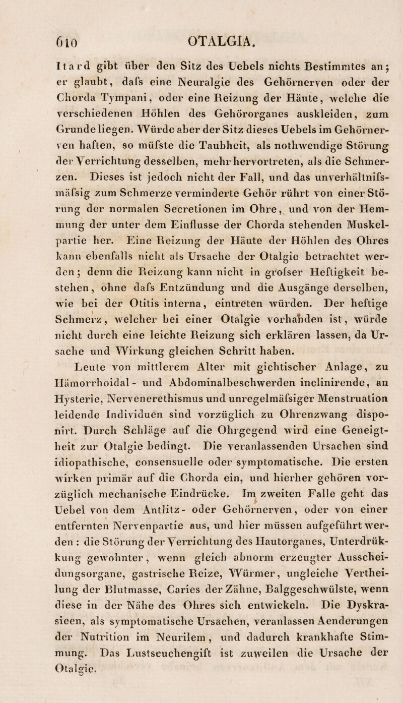 Itard gibt über den Sitz des Uebels nichts Bestimmtes an; er glaubt, dafs eine Neuralgie des Gehörnerven oder der Chorda Tjmpani, oder eine Reizung der Häute, welche die verschiedenen Höhlen des Gehörorganes auskleiden, zum Grunde liegen. Würde aber der Sitz dieses Uebels im Gehörner¬ ven haften, so müfste die Taubheit, als nothwendige Störung der Verrichtung desselben, mehr hervortreten, als die Schmer¬ zen. Dieses ist jedoch nicht der Fall, und das unverhältnifs- mäfsig zum Schmerze verminderte Gehör rührt von einer Stö¬ rung der normalen Secrelionen im Ohre, und von der Hem¬ mung der unter dem Einflüsse der Chorda stehenden Muskel¬ partie her. Eine Reizung der Häute der Höhlen des Ohres kann ebenfalls nicht als Ursache der Otalgie betrachtet wer¬ den ; denn die Reizung kann nicht in grolser Heftigkeit be¬ stehen, ohne dafs Entzündung und die Ausgänge derselben, wie bei der Otitis interna, eintreten würden. Der heftige Schmerz, welcher bei einer Otalgie vorhanden ist, würde nicht durch eine leichte Reizung sich erklären lassen, da Ur¬ sache und Wirkung gleichen Schritt haben. Leute von mittlerem Alter mit gichtischer Anlage, zu Hämorrholdal - und Abdominalbeschwerden inclinirende, an Hysterie, Nervenerethismus und unregelmäfsiger Menstruation leidende Individuen sind vorzüglich zu Ohrenzwang dispo- nirt. Durch Schläge auf die Ohrgegend wird eine Geneigt¬ heit zur Otalgie bedingt. Die veranlassenden Ursachen sind idiopathische, consensiielle oder symptomatische. Die ersten wirken primär auf die Chorda ein, und hierher gehören vor¬ züglich mechanische Eindrücke. Im zweiten Falle geht das Uebei von dem Antlitz- oder Gehörnerven, oder von einer entfernten Nervenpartie aus, und hier müssen aufgeführt ^ver- den : die Störung der Verrichtung des Hautorganes, Unterdrük- kung gew ohnter, wenn gleich abnorm erzeugter Ausschei¬ dungsorgane, gastrische Reize, Würmer, ungleiche Verthei- lung der Blutmasse, Caries der Zähne, Balggeschwülste, wenn diese in der Nähe des Ohres sich entwickeln. Die Dvskra- sieen, als symptomatische Ursachen, veranlassen Aenderungen der Nutrition im Neurilem , und dadurch krankhafte Stim¬ mung. Das Lustseuchengift ist zuweilen die Ursache der Otalgie.
