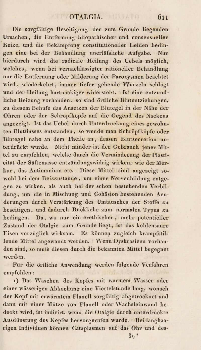 Die sorgfältige Beseitigung der zum Grunde liegenden Ursachen, die Entfernung idiopathischer und consensueller Beize, und die Bekämpfung constitutioneller Leiden bedin¬ gen eine bei der Behandlung unerläfsliche Aufgabe. Nur hierdurch wird die radicale Heilung des Uebels möglich, welches, wenn bei vernachlässigter rationeller Behandlung nur die Entfernung oder Milderung der Paroxysmen beachtet wird, wiederkehrt, immer tiefer gehende Wurzeln schlägt und der Heilung hartnäckiger widersteht. Ist eine entzünd¬ liche Reizung vorhanden, so sind örtliche Blutentziehungen, zu diesem Behufe das Ansetzen der Blutegel in der Nähe der Ohren oder der Schröpfköpfe auf die Gegend des Nackens angezeigt. Ist das Uebel durch Unterdrückung eines gewohn¬ ten Blutllusses entstanden, so wende man Schröpfköpfe oder Blutegel nahe an dem Theile an, dessen Blutsecretion un¬ terdrückt wurde. Nicht minder ist der Gebrauch jener Mit¬ tel zu empfehlen, welche durch die Verminderung derPlasti- cität der Säftemasse entzündungswidrig wirken, wie der Mer¬ kur, das Antimonium etc. Diese Mittel sind angezeigt so¬ wohl bei dem Reizzustande , um einer Nervenbildung entge¬ gen zu wirken, als auch bei der schon bestehenden Verbil¬ dung , um die in Mischung und Cohäsion bestehenden Aen- derungen durch Verstärkung des Umtausches der Stoffe zu beseitigen, und dadurch Rückkehr zum normalen Typus zu bedingen. Da, wo nur einerethischer, mehr potentieller Zustand der Otalgie zum Grunde liegt, ist das kohlensaure Eisen vorzüglich wirksam. Es können zugleich krampfstil¬ lende Mittel angewandt werden. Wenn Dyskrasieen vorhan¬ den sind, so mufs diesen durch die bekannten Mittel begegnet werden. Für die örtliche Anwendung werden folgende Verfahren empfohlen: i) Das Waschen des Kopfes mit warmem Wasser oder einer wässerigen Abkochung eine Viertelstunde lang, wonach der Kopf mit erwärmtem Flanell sorgfältig abgetrocknet und dann mit einer Mütze von Flanell oder Wachsleinwand be¬ deckt wird, ist indicirt, wenn die Otalgie durch unterdrückte Ausdünstung des Kopfes hervorgerufen wurde. Bei langhaa¬ rigen Individuen können Cataplasmen auf das Ohr und des-
