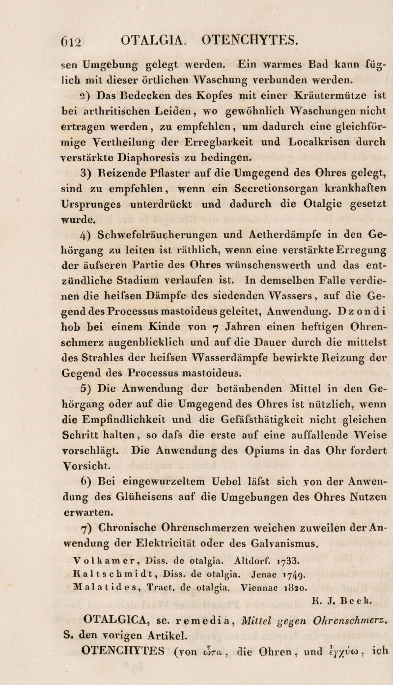 sen Umgebung gelegt werden. Ein warmes Bad kann füg- lieh mit dieser örtlichen Waschung verbunden werden. 2) Das Bedecken des Kopfes mit einer Kräutermütze ist bei arthritischen Leiden, wo gewöhnlich Waschungen nicht ertragen werden, zu empfehlen, um dadurch eine gleichför¬ mige Vertheilung der Erregbarkeit und Localkrisen durch verstärkte Diaphoresis zu bedingen. 3) Reizende Pflaster auf die Umgegend des Ohres gelegt, sind zu empfehlen, wenn ein Secretionsorgan krankhaften Ursprunges unterdrückt und dadurch die Otalgie gesetzt wurde. 4) Schwefelräucherungen und Aetherdämpfe in den Ge¬ hörgang zu leiten ist räthlich, wenn eine verstärkte Erregung der äufseren Partie des Ohres wünschenswerth und das ent¬ zündliche Stadium verlaufen ist. In demselben Falle verdie¬ nen die heifsen Dämpfe des siedenden Wassers, auf die Ge¬ gend des Processus mastoideus geleitet, Anwendung. D z o n d i hob bei einem Kinde von 7 Jahren einen heftigen Ohren¬ schmerz augenblicklich und auf die Dauer durch die mittelst des Strahles der heifsen Wasserdämpfe bewirkte Reizung der Gegend des Processus mastoideus. 5) Die Anwendung der betäubenden Mittel in den Ge¬ hörgang oder auf die Umgegend des Ohres ist nützlich, wenn die Empfindlichkeit und die Gefäfsthätigkeit nicht gleichen Schritt halten, so dafs die erste auf eine auffallende Weise vorschlägt. Die Anwendung des Opiums in das Ohr fordert Vorsicht. 6) Bei eingewurzeltem Uebel läfst sich von der Anwen¬ dung des Glüheisens auf die Umgebungen des Ohres Nutzen erwarten. 7) Chronische Ohrenschmerzen weichen zuweilen der An¬ wendung der Elektricität oder des Galvanismus, Volk am er, Dlss. de otalgia. Altdorf. lySS. Kaltsch midt, Diss. de otalgia. Jenae 1749* Malatides, Tract. de otalgia. Viennae 1820. K. J. Beck. OTALGICA, sc. remedia, Mittel ge^en Ohrenschmerz» S. den vorigen Artikel, OTENCHYTES (von wra , die Ohren , und