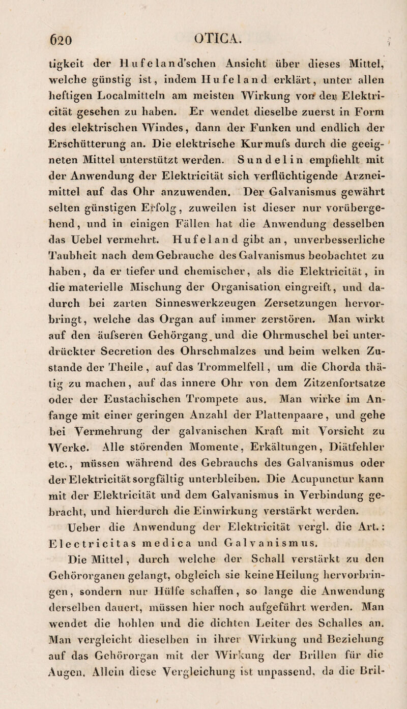 tigkeit der Hufeland'sclien Ansicht über dieses Mittel, welche günstig ist, indem H u fe 1 a n d erklärt, unter allen heftigen Localmitteln am meisten Wirkung vorr den Elektri- cität gesehen zu haben. Er wendet dieselbe zuerst in Form des elektrischen Windes, dann der Funken und endlich der Erschütterung an. Die elektrische Kurmufs durch die geeig¬ neten Mittel unterstützt werden. Sundelin empfiehlt mit der Anwendung der Elektricität sich yerflüchtigende Arznei¬ mittel auf das Ohr anzuwenden. Der Galvanismus gewährt selten günstigen Erfolg, zuweilen ist dieser nur vorüberge¬ hend, und in einigen Fällen hat die Anwendung desselben das üebel vermehrt. Hufeland gibt an, unverbesserliche Taubheit nach dem Gebrauche des Galranismus beobachtet zu haben, da er tiefer und chemischer, als die Elektricität, in die materielle Mischung der Organisation eingreift, und da¬ durch bei zarten Sinneswerkzeugen Zersetzungen hervor¬ bringt, welche das Organ auf immer zerstören. Man wirkt auf den äufsereii Gehörgang und die Ohrmuschel bei unter¬ drückter Secretion des Ohrschmalzes und beim welken Zu¬ stande der Theile , auf das Trommelfell, um die Chorda thä- tig zu machen, auf das innere Ohr von dem Zitzenfortsatze oder der Eustachischen Trompete aus. Man wirke im An¬ fänge mit einer geringen Anzahl der Plattenpaare, und gehe bei Vermehrung der galvanischen Kraft mit Vorsicht zu Werke. Alle störenden Momente, Erkältungen, Diätfehler etc., müssen während des Gebrauchs des Galvanismus oder der Elektricität sorgfältig unterbleiben. Die Acupunctur kann mit cler Elektricität und dem Galvanismus in Verbindung ge¬ bracht, und hierdurch die Einwirkung verstärkt werden. Ueber die Anwendung der Elektricität vergl. die Art.: Electricitas medica und Galvanismus. Die Mittel, durch welche der Schall verstärkt zu den Gehörorganen gelangt, obgleich sie keine Heilung hervorbrin¬ gen , sondern nur Hülfe schaffen, so lange die Anwendung derselben dauert, müssen hier noch aufgeführt werden. Man wendet die hohlen und die dichten Leiter des Schalles an. Man vergleicht dieselben in ihrer Wirkung und Beziehung auf das Gehörorgan mit der Wirkung der Brillen für die Augen. Allein diese Vergleichung ist unpassend, da die Bril-