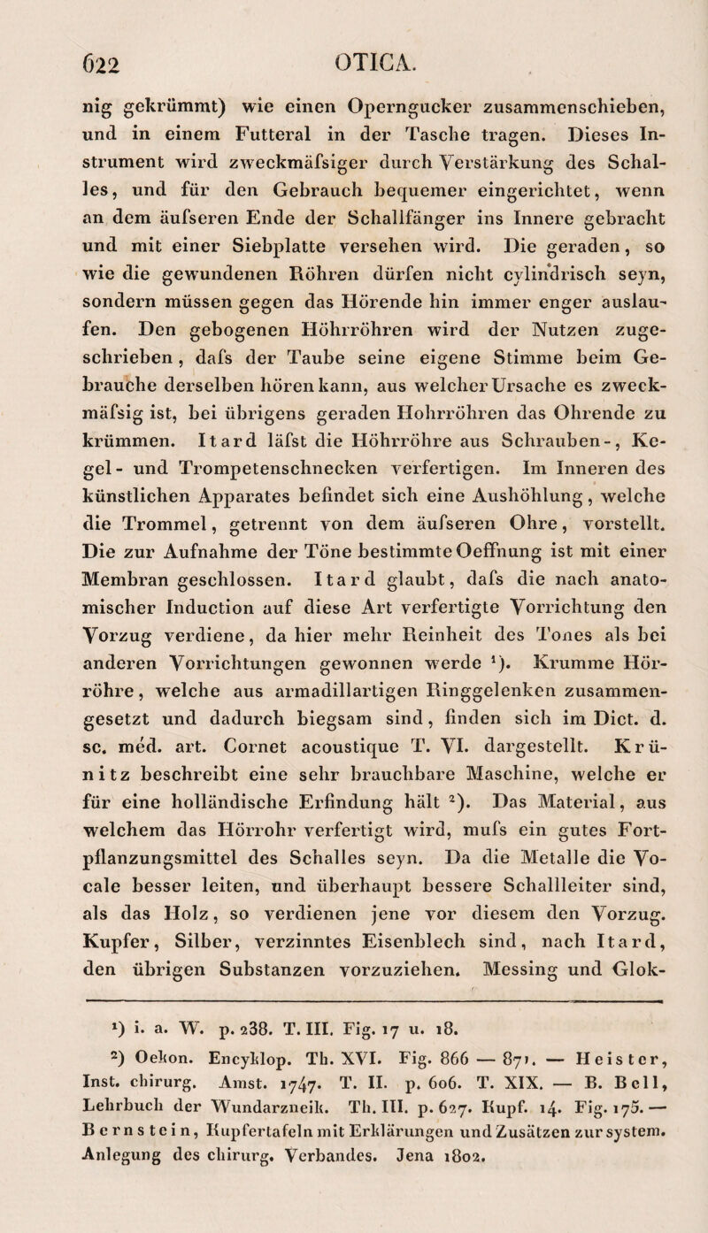nig gekrümmt) wie einen Operngucker zusammenschieben, und in einem Futteral in der Tasche tragen. Dieses In¬ strument wird zweckmäfsiger durch Verstärkung des Schal¬ les, und für den Gebrauch bequemer eingerichtet, wenn an dem äufseren Ende der Schallfänger ins Innere gebracht und mit einer Siebplatte versehen wird. Die geraden, so wie die gewundenen Röhren dürfen nicht cylindrisch sejn, sondern müssen gegen das Hörende hin immer enger auslau- fen. Den gebogenen Höhrröhren wird der Nutzen zuge¬ schrieben , dafs der Taube seine eigene Stimme beim Ge¬ brauche derselben hören kann, aus welcher Ursache es zweck- mäfsig ist, bei übrigens geraden Hohrröhren das Ohrende zu krümmen. Itard läfst die Höhrröhre aus Schrauben-, Ke¬ gel - und Trompetenschnecken verfertigen. Im Inneren des künstlichen Apparates befindet sich eine Aushöhlung, welche die Trommel, getrennt von dem äufseren Ohre, vorstellt. Die zur Aufnahme der Töne bestimmte Oeffnung ist mit einer Membran geschlossen. Itard glaubt, dafs die nach anato¬ mischer Induction auf diese Art verfertigte Vorrichtung den Vorzug verdiene, dahier mehr Reinheit des Tones als bei anderen Vorrichtungen gewonnen w’^erde *)• Krumme Hör¬ röhre , welche aus armadillartigen Ringgelenken zusammen¬ gesetzt und dadurch biegsam sind, finden sich im Dict. d. sc. med. art. Cornet acoustique T. VI. dargestellt. Krü- nitz beschreibt eine sehr brauchbare Maschine, welche er für eine holländische Erfindung hält ^). Das Material, aus welchem das Hörrohr verfertigt wird, mufs ein gutes Fort¬ pflanzungsmittel des Schalles seyn. Da die Metalle die Vo- cale besser leiten, und überhaupt bessere Schallleiter sind, als das Holz, so verdienen Jene vor diesem den Vorzug. Kupfer, Silber, verzinntes Eisenblech sind, nach Itard, den übrigen Substanzen vorzuziehen. Messing und Glok- 1) i. a. W. p. 238. T. III. Fig. 17 u. 18. 2) Oekon. Encyklop. Th. XVI. Fig. 866 — 871. — Heister, Inst. Chirurg. Amst. 1747. T. II. p. 606. T. XIX. — B. Bell, Lehrbuch der Wundarziieik. Th. III. p. 627. Kupf. 14. Fig. 175.— Bernstein, Kupfertafeln mit Erklärungen und Zusätzen zur System. Anlegung des Chirurg. Verbandes. Jena 1802.
