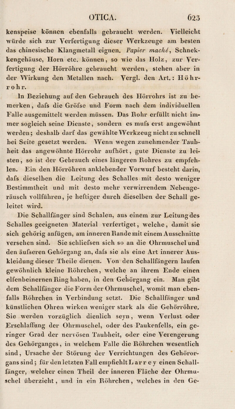 kenspeise können ebenfalls gebraucht werden. Vielleicht würde sich zur Verfertigung dieser Werkzeuge am besten das chinesische Klangmetall eignen. Papier mache ^ Schnek- kengehäuse, Horn etc. können, so wie das Holz, zur Ver¬ fertigung der Hörröhre gebraucht werden, stehen aber in der Wirkung den Metallen nach. Vergl. den Art.: Höhr¬ rohr. ln Beziehung auf den Gebrauch des Hörrohrs ist zu be¬ merken, dafs die Gröfse und Form nach dem individuellen Falle ausgemittelt werden müssen. Das Bohr erfüllt nicht im¬ mer sogleich seine Dienste, sondern es mufs erst angewöhnt werden; deshalb darf das gewählte Werkzeug nicht zu schnell bei Seite gesetzt werden. Wenn wegen zunehmender Taub¬ heit das angewöhnte Hörrohr aufhört, gute Dienste zu lei¬ sten , so ist der Gebrauch eines längeren Rohres zu empfeh¬ len. Ein den Hörrohren anklebender Vorwurf besteht darin, dafs dieselben die Leitung des Schalles mit desto weniger Bestimmtheit und mit desto mehr verwirrendem Nebenge¬ räusch vollführen, je heftiger durch dieselben der Schall ge- « leitet wird. Die Schallfänger sind Schalen, aus einem zur Leitung des Schalles geeigneten Material verfertiget, welche, damit sie sich gehörig anfügen, am inneren Rande mit einem Ausschnitte versehen sind. Sie schliefsen sich so an die Ohrmuschel und den äufseren Gehorgang an, dafs sie als eine Art innerer Aus¬ kleidung dieser Theile dienen. Von den Schallfängern laufen gewöhnlich kleine Röhrchen, welche an ihrem Ende einen elfenbeinernen Ring haben, in den Gehörgang ein. Man gibt dem Schallfänger die Form der Ohrmuschel, womit man eben¬ falls Röhrchen in Verbindung setzt. Die Schallfänger und künstlichen Ohren wirken weniger stark als die Gehörröhre. Sie werden vorzüglich dienlich sejn, wenn Verlust oder Erschlaffung der Ohrmuschel, oder des Paukenfells, ein ge¬ ringer Grad der nervösen Taubheit, oder eine Verengerung des Gehörganges, in welchem Falle die Röhrchen wesentlich sind, Ursache der Störung der Verrichtungen des Gehöror¬ ganssind; für den letzten Fall empfiehlt L arr e y einen Schall¬ fänger, welcher einen Theil der inneren Fläche der Ohrmu¬ schel überzieht, und in ein Röhrchen, welches in den Ge-
