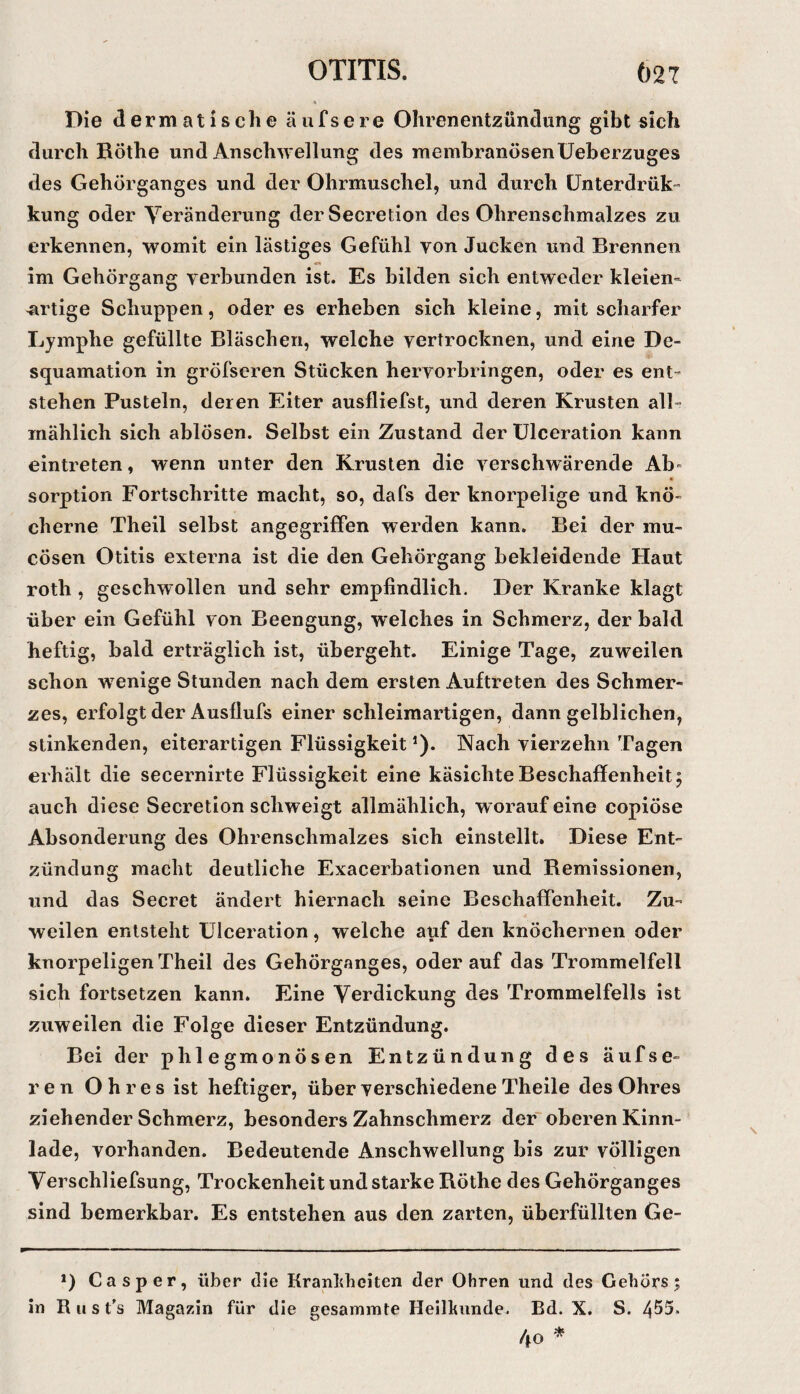 Die dermatische äufsere Ohrenentzündung gibt sich durch Böthe und Anschwellung des membranösenUeberzuges des Gehörganges und der Ohrmuschel, und durch ünterdrük- kung oder Yeränderung derSecretion des Ohrenschmalzes zu erkennen, womit ein lästiges Gefühl von Jucken und Brennen im Gehörgang verbunden ist. Es bilden sich entweder kleien- 4irtige Schuppen, oder es erheben sich kleine, mit scharfer Lymphe gefüllte Bläschen, welche vertrocknen, und eine De¬ squamation in gröfseren Stücken hervorbringen, oder es ent¬ stehen Pusteln, deren Eiter ausfliefst, und deren Krusten alb mählich sich ablösen. Selbst ein Zustand der Ülceration kann eintreten, wenn unter den Krusten die verschwärende Ab= Sorption Fortschritte macht, so, dafs der knorpelige und knö¬ cherne Theil selbst angegriffen werden kann. Bei der mu- cösen Otitis externa ist die den Gehörgang bekleidende Haut roth , geschwollen und sehr empfindlich. Der Kranke klagt über ein Gefühl von Beengung, welches in Schmerz, der bald heftig, bald erträglich ist, übergeht. Einige Tage, zuweilen schon wenige Stunden nach dem ersten Auftreten des Schmer¬ zes, erfolgt der Ausflufs einer schleimartigen, dann gelblichen, stinkenden, eiterartigen Flüssigkeit *). Nach vierzehn Tagen erhält die secernirte Flüssigkeit eine käsichteBeschaffenheit; auch diese Secretion schweigt allmählich, worauf eine copiöse Absonderung des Ohrenschmalzes sich einstellt. Diese Ent¬ zündung macht deutliche Exacerbationen und Bemissionen, und das Secret ändert hiernach seine Beschaffenheit. Zu¬ weilen entsteht ülceration, welche auf den knöchernen oder knorpeligen Theil des Gehörganges, oderauf das Trommelfell sich fortsetzen kann. Eine Verdickung des Trommelfells ist zuweilen die Folge dieser Entzündung. Bei der phlegmonösen Entzündung des äufse¬ re n Ohres ist heftiger, über vei’schiedene Theile des Ohres ziehender Schmerz, besonders Zahnschmerz der' oberen Kinn¬ lade, vorhanden. Bedeutende Anschwellung bis zur völligen Verschliefsung, Trockenheit und starke Böthe des Gehörganges sind bemerkbar. Es entstehen aus den zarten, überfüllten Ge- *) Ca sper, über die Krankheiten der Ohren und des Gehörs; in R II s t’s Magazin für die gesaininte Heilkunde. Bd. X. S. 4^5. 4o *