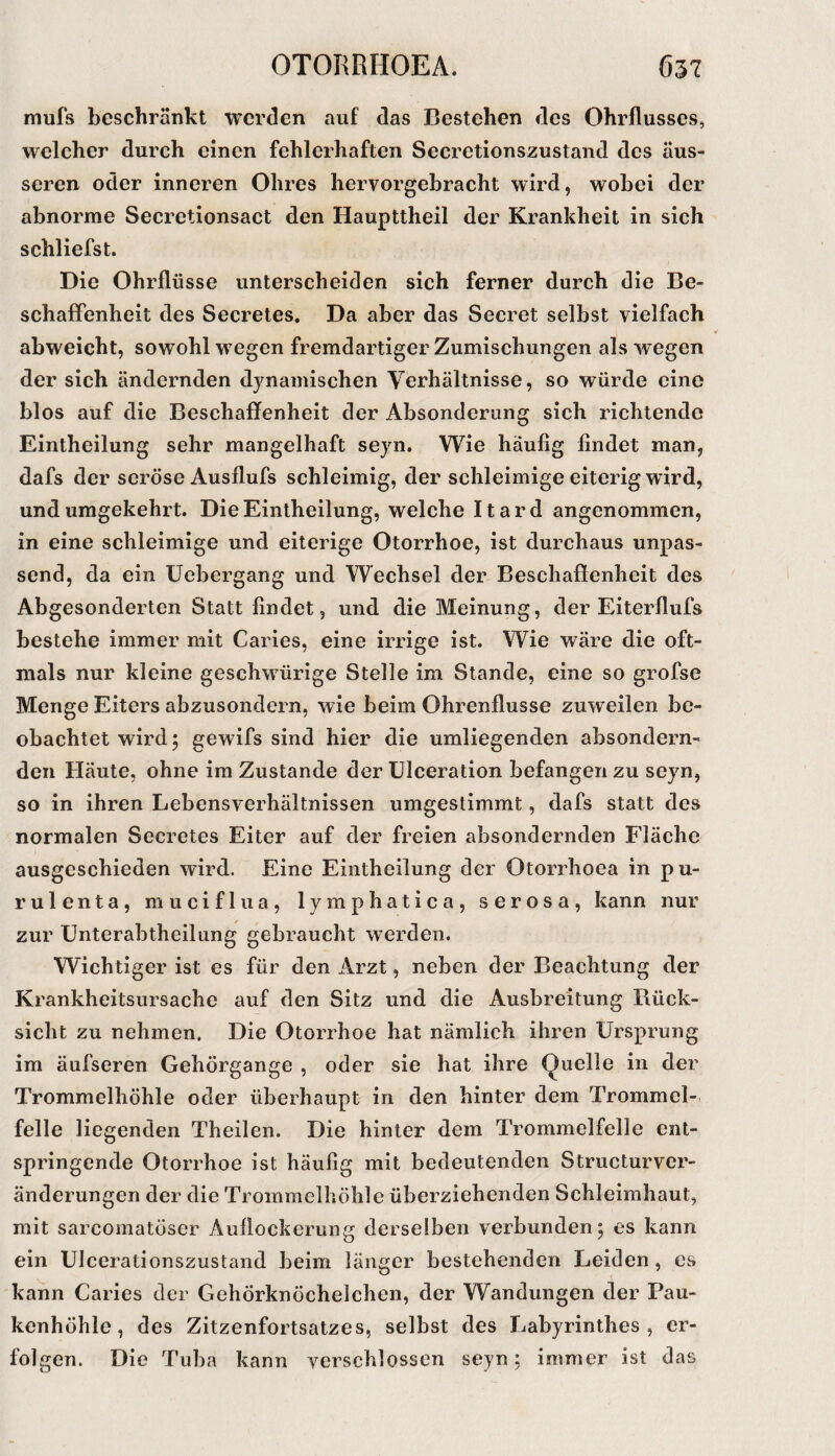 mufs beschränkt werden auf das Bestehen des Ohrflusses, welcher durch einen fehlerhaften Secretionszustand des äus¬ seren oder inneren Ohres hervorgebracht wird, wobei der abnorme Secretionsact den Haupttheil der Krankheit in sich schliefst. Die Ohrflüsse unterscheiden sich ferner durch die Be¬ schaffenheit des Secretes. Da aber das Secret selbst vielfach abweicht, sowohl wegen fremdartiger Zumischungen als wegen der sich ändernden djmamischen Verhältnisse, so würde eine blos auf die Beschaffenheit der Absonderung sich richtende Eintheilung sehr mangelhaft seyn. Wie häufig findet man, dafs der seröse Ausflufs schleimig, der schleimige eiterig wird, und umgekehrt. Die Eintheilung, welche Itard angenommen, in eine schleimige und eiterige Otorrhoe, ist durchaus unpas¬ send, da ein üebergang und Wechsel der Beschaffenheit des Abgesonderten Statt findet, und die Meinung, der Eiterflufs bestehe immer mit Caries, eine irrige ist. Wie wäre die oft¬ mals nur kleine geschwürige Stelle im Stande, eine so grofse Menge Eiters abzusondern, wie beim Ohrenflusse zuweilen be¬ obachtet wird; gewifs sind hier die umliegenden absondern¬ den Häute, ohne im Zustande der Blceration befangen zu seyn, so in ihren Lebensverhältnissen umgestimmt, dafs statt des normalen Secretes Eiter auf der freien absondernden Fläche ausgeschieden wird. Eine Eintheilung der Otorrhoea in pu- rulenta, muciflua, lymphatica, serosa, kann nur zur Unterabtheilung gebraucht werden. Wichtiger ist es für den Arzt, neben der Beachtung der Krankheitsursache auf den Sitz und die Ausbreitung Rück¬ sicht zu nehmen. Die Otorrhoe hat nämlich ihren Ursprung im äufseren Gehörgange , oder sie hat ihre Quelle in der Trommelhöhle oder überhaupt in den hinter dem Trommel¬ felle liegenden Theilen. Die hinter dem Trommelfelle ent¬ springende Otorrhoe ist häufig mit bedeutenden Structurver- änderungen der die Trommelhöhle überziehenden Schleimhaut, mit sarcomatöser Auflockerung derselben verbunden; es kann ein Ulcerationszustand beim länger bestehenden Leiden, cs kann Caries der Gehörknöchelchen, der Wandungen der Pau¬ kenhöhle , des Zitzenfortsatzes, selbst des Labyrinthes, er¬ folgen. Die Tuba kann verschlossen seyn; immer ist das