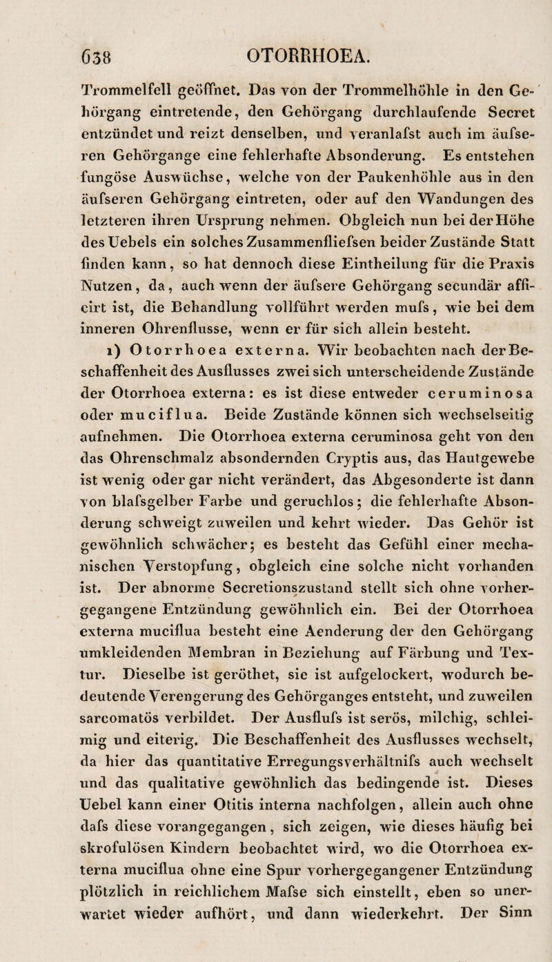 Trommelfell geöffnet. Das von der Trommelliöhle in den Ge-' hörgang eintretende, den Gehörgang durchlaufende Secret entzündet und reizt denselben, und veranlafst auch im äufse- ren Gehörgange eine fehlerhafte Absonderung. Es entstehen fungöse Auswüchse, ■welche von der Paukenhöhle aus in den äufseren Gehörgang eintreten, oder auf den Wandungen des letzteren ihren Ursprung nehmen. Obgleich nun bei der Höhe desüebels ein solches Zusammenfliefsen beider Zustände Statt linden kann, so hat dennoch diese Eintheilung für die Praxis Nutzen , da , auch wenn der äufsere Gehörgang secundär affi- cirt ist, die Behandlung vollführt werden mufs, wie bei dem inneren Ohrenllusse, wenn er für sich allein besteht. i) Otorrhoea externa. Wir beobachten nach der Be¬ schaffenheit des Ausflusses zwei sich unterscheidende Zustände der Otorrhoea externa: es ist diese entweder ceruminosa oder muciflua. Beide Zustände können sich wechselseitig aufnehmen. Die Otorrhoea externa ceruminosa geht von den das Ohrenschmalz absondernden Cryptis aus, das Hautgewebe ist wenig oder gar nicht verändert, das Abgesonderte ist dann von blafsgelber Farbe und geruchlos; die fehlerhafte Abson¬ derung schweigt zuweilen und kehrt wieder. Das Gehör ist gewöhnlich schwächer; es besteht das Gefühl einer mecha¬ nischen Verstopfung, obgleich eine solche nicht vorhanden ist. Der abnorme Secretionszustand stellt sich ohne vorher- gegangene Entzündung gewöhnlich ein. Bei der Otorrhoea externa muciflua besteht eine Aenderung der den Gehörgang umkleidenden Membran in Beziehung auf Färbung und Tex¬ tur. Dieselbe ist geröthet, sie ist aufgelockert, wodurch be¬ deutende Verengerung des Gehörganges entsteht, und zuweilen sarcomatös verbildet. Der Ausflufs ist serös, milchig, schlei¬ mig und eiterig. Die Beschaffenheit des Ausflusses wechselt, da hier das quantitative Erregungsverhältnifs auch wechselt und das qualitative gewöhnlich das bedingende ist. Dieses Uebel kann einer Otitis interna nachfolgen, allein auch ohne dafs diese vorangegangen, sich zeigen, wie dieses häufig bei skrofulösen Kindern beobachtet wird, wo die Otorrhoea ex¬ terna muciflua ohne eine Spur vorhergegangener Entzündung plötzlich in reichlichem Mafse sich einstellt, eben so uner¬ wartet wieder aufhört, und dann wiederkehrt. Der Sinn