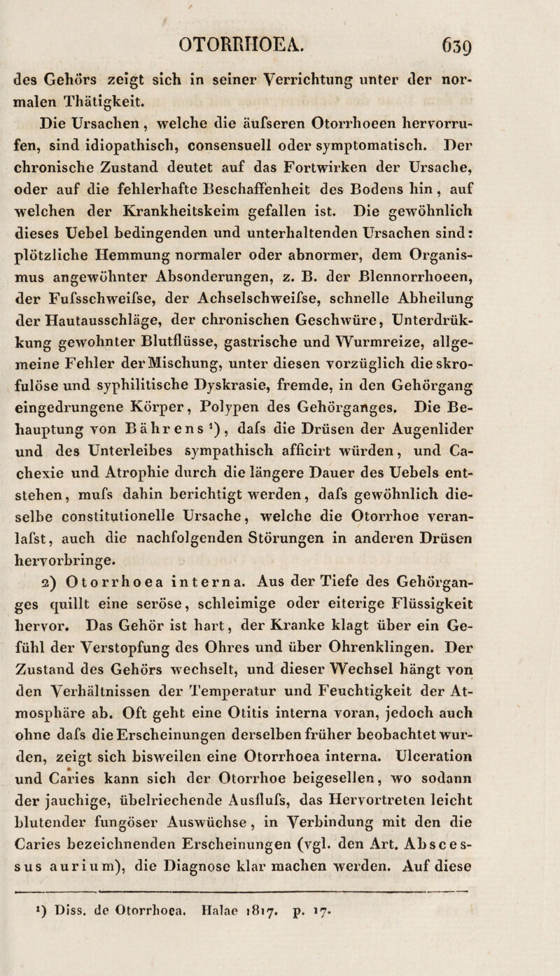 des Gehörs zeigt sich in seiner Verrichtung unter der nor¬ malen Thätigkeit. Die Ursachen, welche die äufseren Otorrhoeen hervorru- fen, sind idiopathisch, consensuell oder symptomatisch. Der chronische Zustand deutet auf das Fortwirken der Ursache, oder auf die fehlerhafte Beschaffenheit des Bodens hin, auf welchen der Krankheitskeim gefallen ist. Die gewöhnlich dieses Uehel bedingenden und unterhaltenden Ursachen sind: plötzliche Hemmung normaler oder abnormer, dem Organis¬ mus angewöhnter Absonderungen, z. B. der ßlennorrhoeen, der Fufsschweifse, der Achselschweifse, schnelle Abheilung der Hautausschläge, der chronischen Geschwüre, Unterdrük- kung gewohnter Blutflüsse, gastrische und Wurmreize, allge¬ meine Fehler der Mischung, unter diesen vorzüglich die skro¬ fulöse und syphilitische Dyskrasie, fremde, in den Gehörgang eingedrungene Körper, Polypen des Gehörganges, Die Be¬ hauptung von Bährens ^), dafs die Drüsen der Augenlider und des Unterleibes sympathisch afficirt würden, und Ca- chexie und Atrophie durch die längere Dauer des Uebels ent¬ stehen , mufs dahin berichtigt werden, dafs gewöhnlich die¬ selbe constitutioneile Ursache, welche die Otorrhoe veran- lafst, auch die nachfolgenden Störungen in anderen Drüsen hervorbringe. 2) Otorrhoea interna. Aus der Tiefe des Gehörgan¬ ges quillt eine seröse, schleimige oder eiterige Flüssigkeit hervor. Das Gehör ist hart, der Kranke klagt über ein Ge¬ fühl der Verstopfung des Ohres und über Ohrenklingen. Der Zustand des Gehörs wechselt, und dieser Wechsel hängt von den Verhältnissen der Temperatur und Feuchtigkeit der At¬ mosphäre ab. Oft geht eine Otitis interna voran, jedoch auch ohne dafs die Erscheinungen derselben früher beobachtet wur¬ den, zeigt sich bisweilen eine Otorrhoea interna. Ulceration und Caries kann sich der Otorrhoe beigesellen, wo sodann der jauchige, übelriechende Ausflufs, das Hervortreten leicht blutender fimgöser Auswüchse , in Verbindung mit den die Caries bezeichnenden Erscheinungen (vgl. den Art. Absces- sus auriu m), die Diagnose klar machen werden. Auf diese 0 Diss. de Otorrhoea. Halae 1817, p. 17.