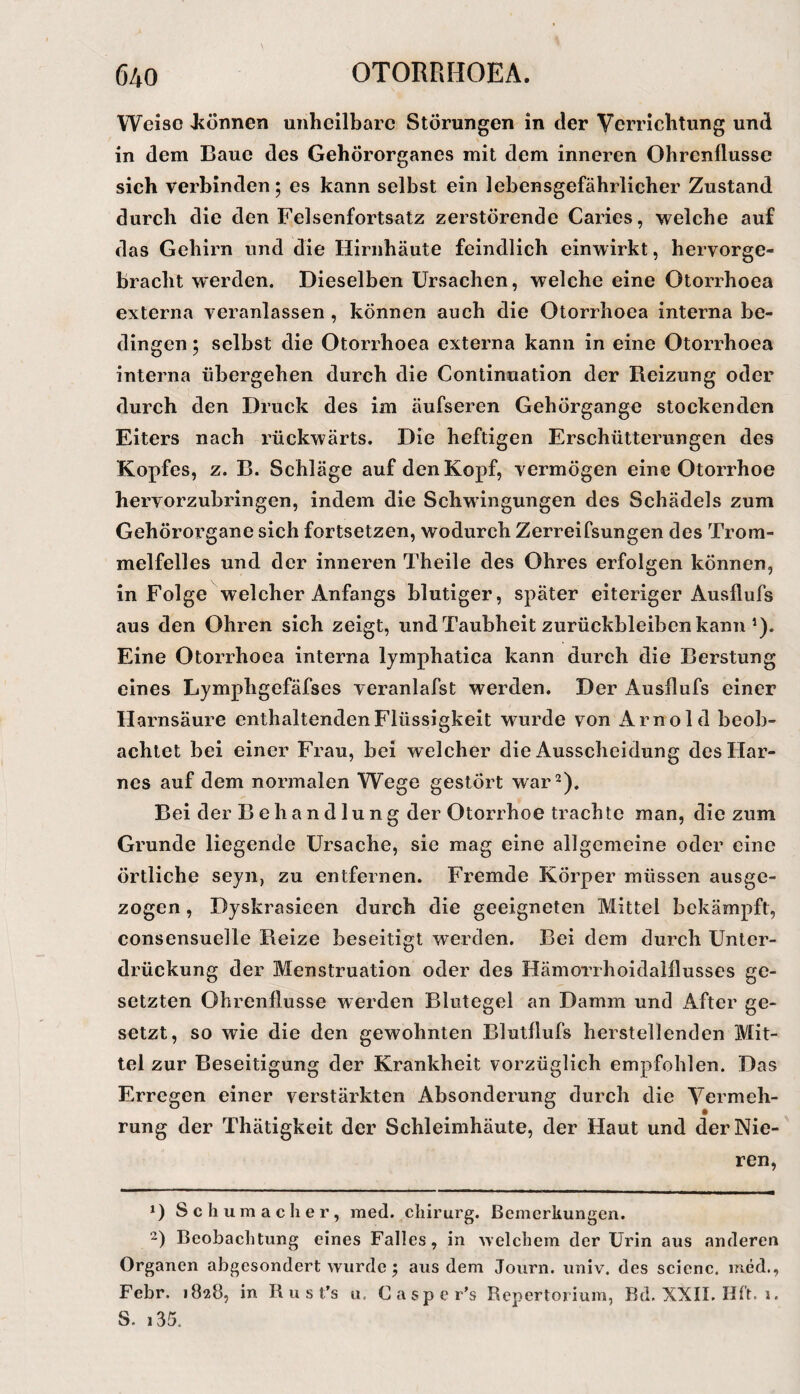 Weise Jcönnen unheilbare Störungen in der Verrichtung und in dem Baue des Gehörorganes mit dem inneren Ohrenflusse sich verbinden; es kann selbst ein lebensgefährlicher Zustand durch die den Felsenfortsatz zerstörende Caries, welehe auf das Gehirn und die Hirnhäute feindlich einwirkt, hervorge¬ bracht w’erden. Dieselben Ursachen, welche eine Otorrhoea externa veranlassen , können auch die Otorrhoea interna be¬ dingen ; selbst die Otorrhoea externa kann in eine Otorrhoea interna übergehen durch die Continuation der Reizung oder durch den Druck des im äufseren Gehörgange stockenden Eiters nach rückwärts. Die heftigen Erschütterungen des Kopfes, z. B. Schläge auf den Kopf, vermögen eine Otorrhoe hervorzubringen, indem die Schwingungen des Schädels zum Gehörorgane sich fortsetzen, wodurch Zerreifsungen des Trom¬ melfelles und der inneren Theile des Ohres erfolgen können, in Folge welcher Anfangs blutiger, später eiteriger Ausflufs aus den Ohren sich zeigt, und Taubheit Zurückbleiben kann ^). Eine Otorrhoea interna lymphatica kann durch die Beratung eines Lymphgefäfses veranlafst werden. Der Ausflufs einer Harnsäure enthaltenden Flüssigkeit wurde von Arnold beob¬ achtet bei einer Frau, bei welcher die Ausscheidung des Har¬ nes auf dem normalen Wege gestört war 2). Bei der B e ha nd lung der Otorrhoe trachte man, die zum Grunde liegende Ursache, sie mag eine allgemeine oder eine örtliche seyn, zu entfernen. Fremde Körper müssen ausge¬ zogen , Dyskrasicen durch die geeigneten Mittel bekämpft, consensuelle Reize beseitigt werden. Bei dem durch Unter¬ drückung der Menstruation oder des Hämorrhoidalflusses ge¬ setzten Ohrenflusse werden Blutegel an Damm und x4fter ge¬ setzt, so wie die den gewohnten Blutflufs herstellenden Mit¬ tel zur Beseitigung der Krankheit vorzüglich empfohlen. Das Erregen einer verstärkten Absonderung durch die Vermeh¬ rung der Thätigkeit der Schleimhäute, der Haut und der Nie¬ ren, *) Schumacher, med. Chirurg. Bemerkungen. 2) Beobachtung eines Falles, in welchem der Urin aus anderen Organen abgesondert wurde; aus dem Joiirn. univ. des scienc, med., Febr. 1828, in R u s t's u. Casper's Repertorium, Rd. XXILHR. 1. S. i35.