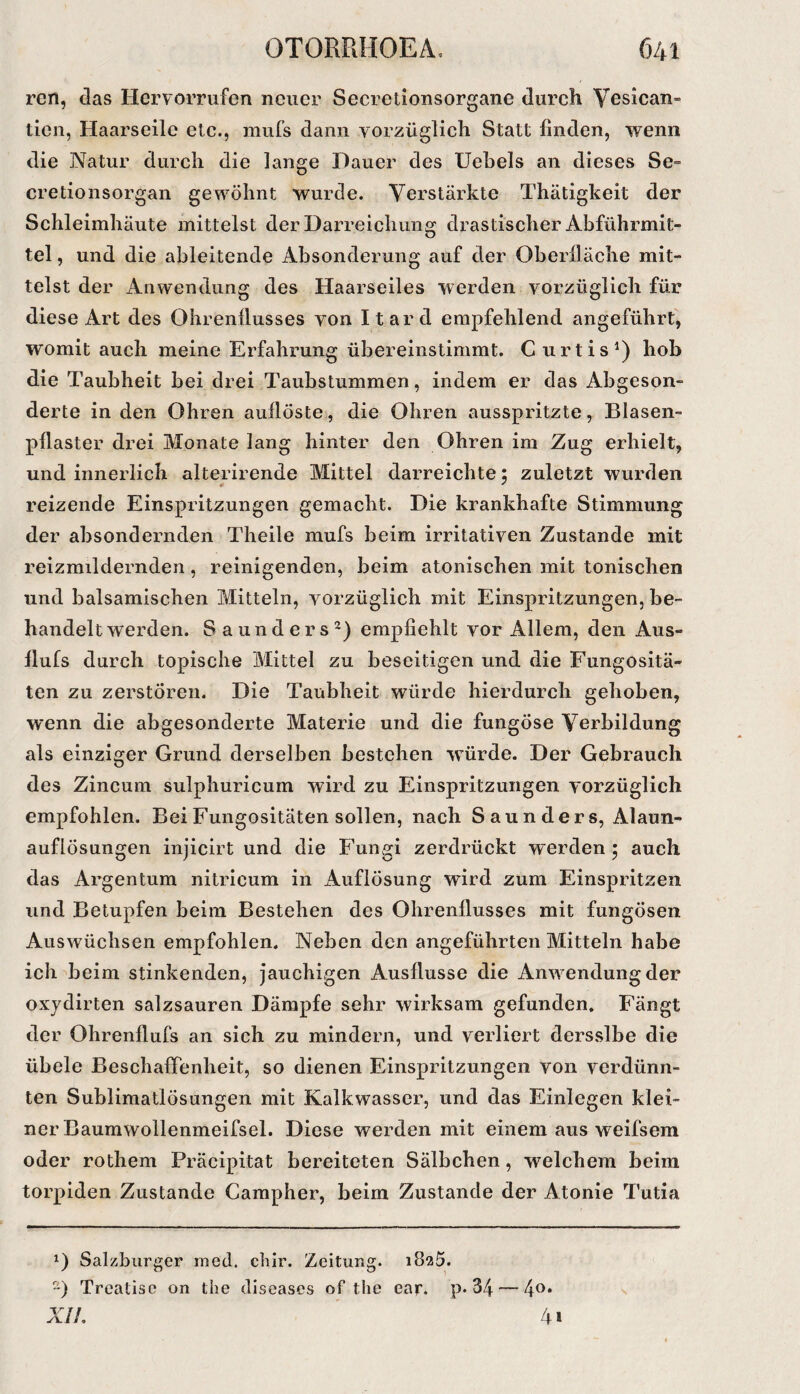 ren, das Hervorrufen neuer Secrelionsorgane durch Vesican- ticii, Haarseile etc., mufs dann vorzüglich Statt finden, 'wenn die Natur durch die lange Dauer des Uebels an dieses Se- cretionsorgan gewöhnt wurde. Verstärkte Thätigkeit der Schleimhäute mittelst der Darreichung drastischer Abführmit¬ tel , und die ableitende Absonderung auf der Oberfläche mit¬ telst der Anwendung des Haarseiles werden vorzüglich für diese Art des Ohrenflusses von Itard empfehlend angeführt', womit auch meine Erfahrung übereinstimmt. Curtis^) hob die Taubheit bei drei Taubstummen, indem er das Abgeson¬ derte in den Ohren auflöste, die Ohren ausspritzte, Blasen¬ pflaster drei Monate lang hinter den Ohren im Zug erhielt, und innerlich alterirende Mittel darreichte; zuletzt wurden reizende Einspritzungen gemacht. Die krankhafte Stimmung der absondernden Theile mufs beim irritativen Zustande mit reizmildernden, reinigenden, beim atonischen mit tonischen und balsamischen Mitteln, vorzüglich mit Einspritzungen, be¬ handelt werden. Saunders^) empfiehlt vor Allem, den Aus- flufs durch topische Mittel zu beseitigen und die Fungositä- ten zu zerstören. Die Taubheit würde hierdurch gehoben, wenn die abgesonderte Materie und die fungöse Verbildung als einziger Grund derselben bestehen würde. Der Gebrauch des Zincum sulphuricum wird zu Einspritzungen vorzüglich empfohlen. BeiFungositäten sollen, nach Saunders, Alaun¬ auflösungen injicirt und die Fungi zerdrückt werden ; auch das Argentum nitricum in Auflösung wird zum Einspritzen und Betupfen beim Bestehen des Ohrenflusses mit fungösen Auswüchsen empfohlen. Neben den angeführten Mitteln habe ich beim stinkenden, jauchigen Ausflusse die Anwendung der oxjdirten salzsauren Dämpfe sehr wirksam gefunden. Fängt der Ohrenflufs an sich zu mindern, und verliert dersslbe die übele Beschaffenheit, so dienen Einspritzungen von verdünn¬ ten Sublimatlösungen mit Kalkwasser, und das Einlegen klei¬ ner Baumwollenmeifsel. Diese werden mit einem aus weifsem oder rothem Präcipitat bereiteten Sälbchen, welchem beim torpiden Zustande Campher, beim Zustande der Atonie Tutia 0 Salzburger med. chir. Zeitung. 1825. “) Treatisc on the diseases of the ear. P« 34 — 4®» XiL ' 41