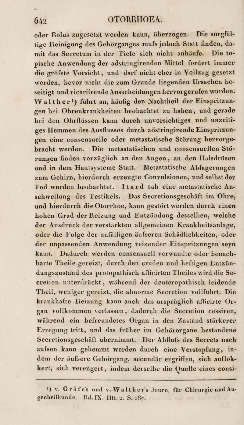 oder Bolus zugeselzt werden kann, überzogen. Die sorgfäl¬ tige Reinigung des Geliörganges mufs jedoch Statt finden, da¬ mit das Secretum in der Tiefe sich nicht anhäufe. Die to¬ pische Anwendung der adstringirenden Mittel fordert immer die gröfste Vorsicht, und darf nicht eher in Vollzug gesetzt werden, bevor nicht die zum Grunde liegenden Ursachen be¬ seitigt und vicariirende Ausscheidungen hervorgerufen wurden- W alt her*) führt an, häufig den Nachtheil der Einspritzun¬ gen bei Ohrenkrankheiten beobachtet zu haben, und gerade bei den Ohrfiüssen kann durch unvorsichtiges und unzeiti¬ ges Hemmen des Ausflusses durch adstringirende Einspritzun¬ gen eine consensuelle oder metastatische Störung hervorge¬ bracht werden. Die metastatischen und consensuellen Stö¬ rungen finden vorzüglich an den Augen, an den Halsdrüsen und in dem Hautsysteme Statt. Metastatische Ablagerungen zum Gehirn, hierdurch erzeugte Convulsionen, und selbst der Tod wurden beobachtet. Itard sah eine metastatische An¬ schwellung des Testikels. Das Secretionsgeschäft im Ohre, und hierdurch dieOtorrhoe, kann gestört werden durch einen hohen Grad der Reizung und Entzündung desselben, welche der Ausdruck der verstärkten allgemeinen Krankheitsanlage, oder die Folge der zufälligen äufseren Schädlichkeiten, oder der unpassenden Anwendung reizender Einspritzungen seyn kann. Dadurch werden consensuell verwandte oder benach¬ barte Theile gereizt, durch den cruden und heftigen Entzün¬ dungszustand des protopathisch afficirten Theiles wird die Se- cretion unterdrückt, während der deuteropathisch leidende Theil, weniger gereizt, die abnorme Secretion vollführt. Die krankhafte Reizung kann auch das ursprüglich afficirte Or¬ gan vollkommen verlassen, dadurch die Secretion cessiren, während ein befreundetes Organ in den Zustand stärkerer Erregung tritt, und das früher im Gehörorgane bestandene Secretionsgeschäft übernimmt. Der Abflufs des Secrets nach ' aufsen kann gehemmt werden durch eine Verstopfung, in¬ dem der äufsere Gehörgang, secundär ergriffen, sich auflok- kert, sich verengert, indem derselbe die Quelle eines consi- *) V. Gräfe’s und v. Walthers Journ, für Chirurgie und Au- gcnheilluinde, Bd, IX, IBt. 2. S. 187.