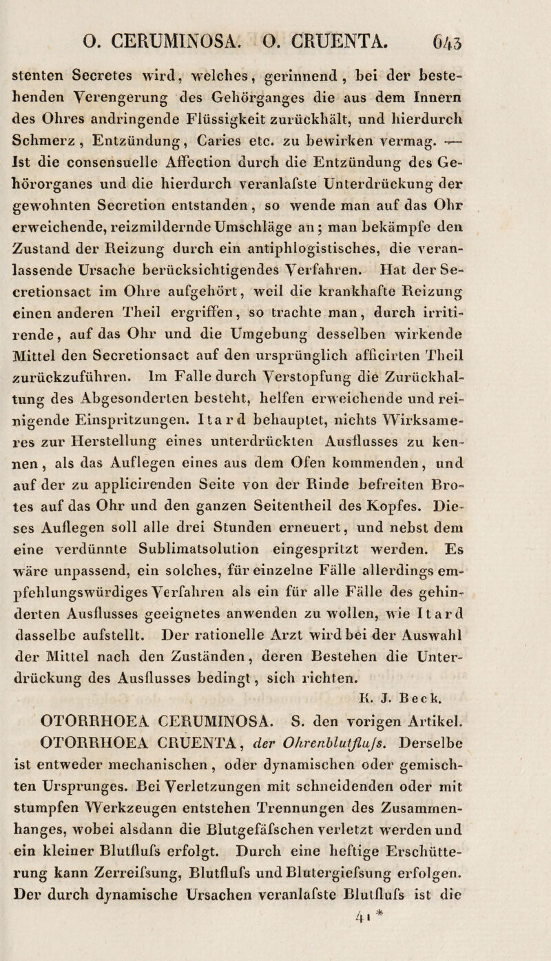 Stenten Secretes wird, welches, gerinnend , bei der beste¬ henden Verengerung des Gehörganges die aus dem Innern des Ohres andringende Flüssigkeit zurückhält, und hierdurch Schmerz, Entzündung, Caries etc. zu bewirken vermag. — Ist die consensuelle Affection durch die Entzündung des Ge¬ hörorganes und die hierdurch veranlafste Unterdrückung der gewohnten Secretion entstanden, so wende man auf das Ohr erweichende, reizmildernde Umschläge an; man bekämpfe den Zustand der Reizung durch ein antiphlogistisches, die veran¬ lassende Ursache berücksichtigendes Verfahren. Hat der Se- cretionsact im Ohre aufgehört, weil die krankhafte Reizung einen anderen Theil ergriffen, so trachte man, durch irriti- rende, auf das Ohr und die Umgebung desselben wirkende Mittel den Secretionsact auf den ursprünglich afficirten Theil zurückzuführen. Im Falle durch Verstopfung die Zurückhal¬ tung des Abgesonderten besteht, helfen erweichende und rei¬ nigende Einspritzungen. Itard behauptet, nichts Wirksame¬ res zur Herstellung eines unterdrückten Ausflusses zu ken¬ nen, als das Auflegen eines aus dem Ofen kommenden, und auf der zu applicirenden Seite von der Rinde befreiten Bro¬ tes auf das Ohr und den ganzen Seitentheil des Kopfes. Die¬ ses Auflegen soll alle drei Stunden erneuert, und nebst dem eine verdünnte Sublimatsolution eingespritzt werden. Es wäre unpassend, ein solches, für einzelne Fälle allerdings em¬ pfehlungswürdiges Verfahren als ein für alle Fälle des gehiiir derten Ausflusses geeignetes anwenden zu wollen, wie Itard dasselbe aufstellt. Der rationelle Arzt wird bei der Auswahl der Mittel nach den Zuständen, deren Bestehen die Unter¬ drückung des Ausflusses bedingt, sich richten. K. J. Beck. OTORRHOEA CERUMINOSA. S. den vorigen Artikel. OTORRHOEA CRUENTA, der Ohrenhlutflajs. Derselbe ist entweder mechanischen, oder dynamischen oder gemisch¬ ten Ursprunges. Bei Verletzungen mit schneidenden oder mit stumpfen Werkzeugen entstehen Trennungen des Zusammen¬ hanges, wobei alsdann die Blutgefäfschen verletzt w^erdenund ein kleiner Blutflufs erfolgt. Durch eine heftige Erschütte¬ rung kann Zerreifsung, Blutflufs und Blutergiefsung erfolgen. Der durch dynamische Ursachen veranlafste Blutflufs ist die 4»