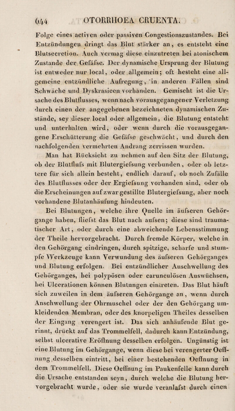 Folge eines activen oder passiven Congestionszustandes. Bei Entzündungen dringt das Blut stärker an , es entstellt eine Blutsecretion. Auch vermag diese einzutreten bei atonischem Zustande der, Gefäfse. Der dynamische Ursprung der Blutung ist entweder nur local, oder allgemein; oft hesteht eine all¬ gemeine entzündliche Aufregung, *in anderen Fällen sind Schwäche und Dyskrasieen vorhanden. Gemischt ist die Ur¬ sache des Blutilusses, w^ennnach vorausgegangener Verletzung durch einen der angegebenen bezeichneten dynamischen Zu¬ stände, sey dieser local oder allgemein, die Blutung entsteht und unterhalten wird, oder wenn durch die vorausgegan¬ gene Erschütterung die Gefäfse geschwächt, und durch den nachfolgenden vermehrten Andrang zerrissen wurden. Man hat Rücksicht zu nehmen auf den Sitz der Blutung, ob der Blutflufs mit Blutergiefsung verbunden, oder ob letz¬ tere für sich allein besteht, endlich darauf, ob noch Zufälle des Blutilusses oder der Ergiefsung vorhanden sind, oder ob die Erscheinungen auf zwar gestillte Blutergiefsung, aber noch vorhandene Blutanhäufung hindeuten. Bei Blutungen, welche ihre Quelle im äufseren GehÖr- gange haben, lliefst das Blut nach aufsen; diese sind trauma¬ tischer Art, oder durch eine abweichende Lebensstimmung der Theile hervorgebracht. Durch fremde Körper, welche in den Gehörgang eindringen, durch spitzige, scharfe und stum¬ pfe Wei’kzeuge kann Vorwundung des äufseren Gehörganges und Blutung erfolgen. Bei entzündlicher Anschwellung des Gehörganges, bei polypösen oder carunculösen Auswüchsen, bei Ulcerationen können Blutungen eintreten. Das Blut häuft sich zuw eilen in dem äufseren Gehörgange an, wenn durch Anschwellung der Ohrmuschel oder der den Gehörgang um¬ kleidenden Membran, oder des knorpeligen Theiles desselben der Eingang verengert ist. Das sich anhäufende Blut ge¬ rinnt, drückt auf das Trommelfell, dadurch kann Entzündung, selbst ulcerative Eröffnung desselben erfolgen. Ungünstig ist eine Blutung im Gehörgange, wenn diese bei verengerter Oeff- nung desselben eintritt, bei einer bestehenden Oeffnung in dem Trommelfell. Diese Oeffnung im Paukenfelle kann durch die Ursache entstanden seyn, durch welche die Blutung her¬ vorgebracht wurde, oder sie wurde veranlafst durch einen