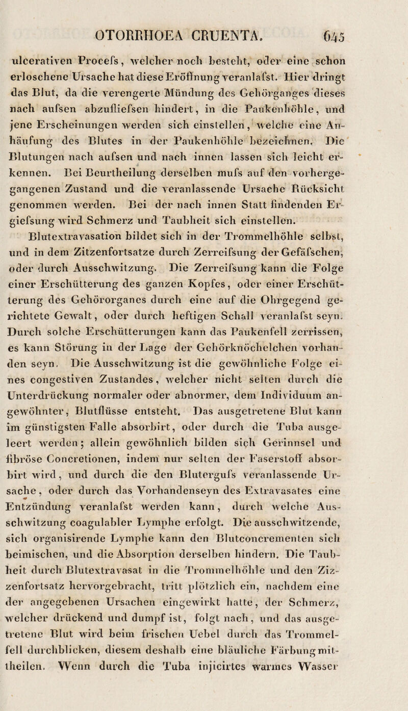 ulcerativen Procefs, welcher noch besteht, oder eine schon erloschene Ursache hat diese Eröffnung veranlafst. Hier dringt das Blut, da die verengerte Mündung des Gehörganges dieses nach aufsen abzufliefsen hindert, in die Paukenhöhle, und jene Erscheinungen werden sich einslellen, welche eine An¬ häufung des Blutes in der Paukenhöhle hezeiclmen. Die Blutungen nach aufsen und nach innen lassen sich leicht er- kennen. Bei Beurtheilung derselben inufs auf den vorherge- gangenen Zustand und die veranlassende Ursache Bücksicht genommen werden. Bei der nach innen Statt findenden Er- giefsung wird Schmerz und Taubheit sich einstellen. Blutextravasatioh bildet sich in der Trommelhöhle selbst, und in dem Zitzenfortsatze durch Zerreifsung der Gefäfschen, oder durch Ausschwitzung. Die Zerreifsung kann die Folge einer Erschütterung des ganzen Kopfes, oder einer Erschüt¬ terung des Gehörorganes durch eine auf die Ohrgegend ge¬ richtete Gewalt, oder durch heftigen Schall veranlafst seyn. Durch solche Erschütterungen kann das Paukenfell zerrissen, es kann Störung in der Lage der Gehörknöchelchen vorhan¬ den seyn, Die Ausschwitzung ist die gewöhnliche Folge ei¬ nes congestiven Zustandes, welcher nicht selten durch die Unterdrückung normaler oder abnormer, dem Individuum an¬ gewöhnter, Blutflüsse entsteht. Das ausgetretene Blut kann im günstigsten Falle absorbirt, oder durch die Tuba ausge¬ leert Averden 5 allein gewöhnlich bilden sich Gerinnsel und fibröse Concretionen, indem nur selten der Faserstoff absor¬ birt wird, und durch die den Blutergufs veranlassende Ur¬ sache , oder durch das Vorhandenseyn des Extravasates eine Entzündung veranlafst werden kann, durch welche Aus¬ schwitzung coagulabler Lymphe erfolgt. Die ausschwitzende, sich organisirende Lymphe kann den Blutconcrementen sich heimischen, und die Absorption derselben hindern. Die Taub¬ heit durch Blutextravasat in die Trommelhöhle und den Ziz- zenfortsatz hervorgebracht, tritt plötzlich ein, nachdem eine der angegebenen Ursachen eingewirkt hatte, der Schmerz, welcher drückend und dumpf ist, folgt nach, und das ausge¬ tretene Blut wird beim frischen Uebel durch das Trommel¬ fell durchblicken, diesem deshalb eine bläuliche Färbungmit- iheilen. Wenn durch die Tuba injicirtcs warmes Wasser
