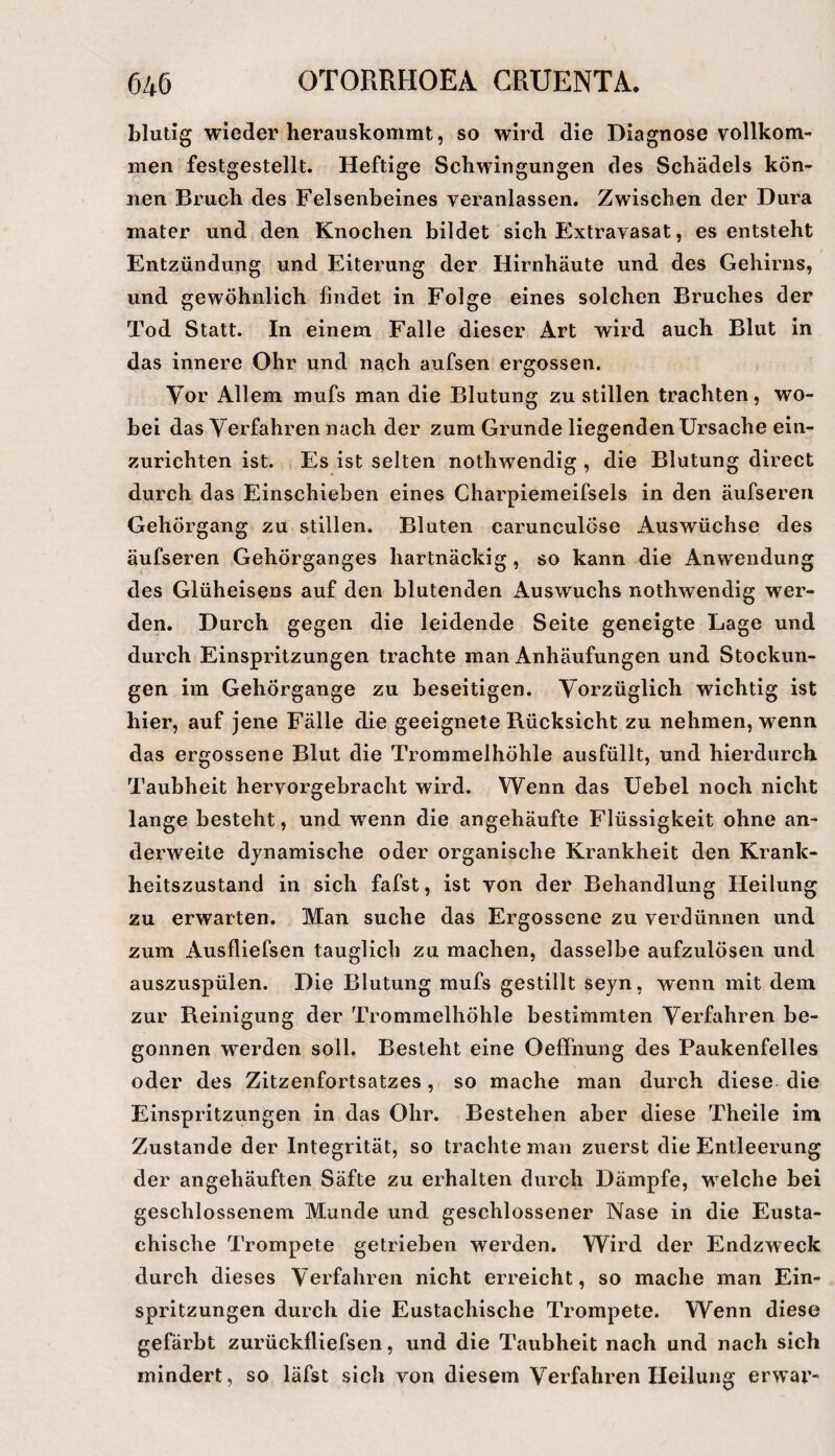 blutig wieder herauskommt, so wird die Diagnose vollkom^ men festgestellt. Heftige Schwingungen des Schädels kön¬ nen Bruch des Felsenbeines veranlassen. Zwischen der Dura mater und den Knochen bildet sich Extravasat, es entsteht Entzündung und Eiterung der Hirnhäute und des Gehirns, und gewöhnlich findet in Folge eines solchen Bruches der Tod Statt. In einem Falle dieser Art wird auch Blut in das innere Ohr und nach aufsen ergossen. Vor Allem mufs man die Blutung zu stillen trachten, wo¬ bei das Verfahren nach der zum Grunde liegenden Ursache ein¬ zurichten ist. Es ist selten nothwendig , die Blutung direct durch das Einschieben eines Charpiemeifsels in den äufseren Gehörgang zu stillen. Bluten carunculöse Auswüchse des äufseren Gehörganges hartnäckig , so kann die Anwendung des Glüheisens auf den blutenden Auswuchs nothwendig wer¬ den. Durch gegen die leidende Seite geneigte Lage und durch Einspritzungen trachte man Anhäufungen und Stockun¬ gen im Gehörgange zu beseitigen. Vorzüglich wichtig ist hier, auf jene Fälle die geeignete Rücksicht zu nehmen, wenn das ergossene Blut die Trommelhöhle ausfüllt, und hierdurch Taubheit hervorgebracht wird. Wenn das Uebel noch nicht lange besteht, und wenn die angehäufte Flüssigkeit ohne an¬ derweite dynamische oder organische Krankheit den Krank¬ heitszustand in sich fafst, ist von der Behandlung Heilung zu erwarten. Man suche das Ergossene zu verdünnen und zum Ausfliefsen tauglich zu machen, dasselbe aufzulösen und auszuspülen. Die Blutung mufs gestillt seyn, wenn mit dem zur Reinigung der Trommelhöhle bestimmten Verfahren be¬ gonnen werden soll. Besteht eine Oeffnung des Paukenfelles oder des Zitzenfortsatzes, so mache man durch diese die Einspritzungen in das Ohr. Bestehen aber diese Theile im Zustande der Integrität, so trachte man zuerst die Entleerung der angehäuften Säfte zu erhalten durch Dämpfe, welche bei geschlossenem Munde und geschlossener Nase in die Eusta¬ chische Trompete getrieben werden. Wird der Endzweck durch dieses Verfahren nicht erreicht, so mache man Ein¬ spritzungen durch die Eustachische Trompete. Wenn diese gefärbt zurückfliefsen, und die Taubheit nach und nach sich mindert, so läfst sich von diesem Verfahren Heilung erwar-