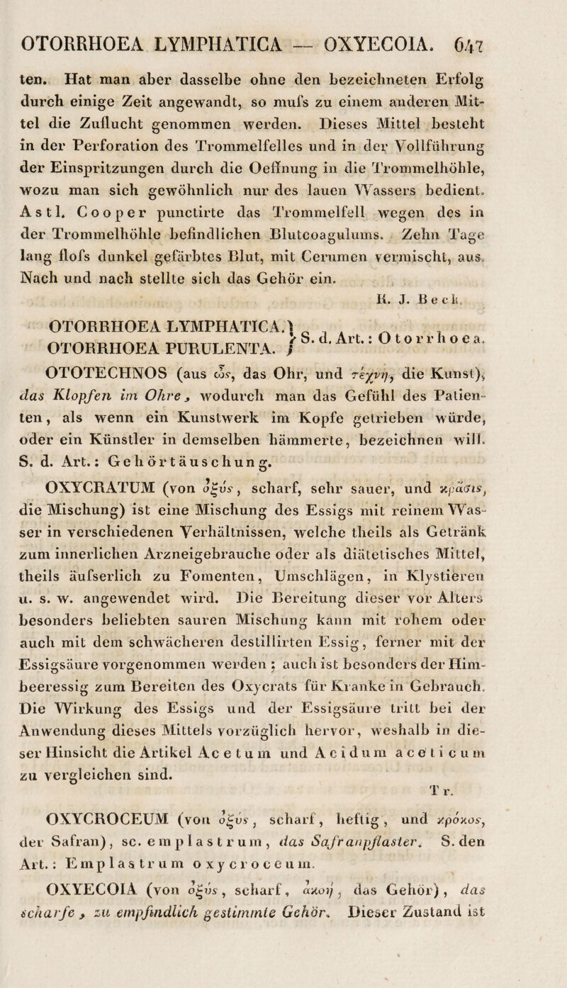 ten. Hat man aber dasselbe ohne den bezeicbneten Erfolg durch einige Zeit angewandt, so mufs zu einem anderen Mit¬ tel die Zuflucht genommen werden. Dieses Mittel besteht in der Perforation des Trommelfelles und in der Vollführung der Einspritzungen durch die Oeffnung in die Trommelhöhle, wozu man sich gewöhnlich nur des lauen Wassers bedient. Asti. Cooper punctirte das Trommelfell wegen des in der Trommelhöhle befindlichen Blutcoagiilums. Zehn Tage lang flofs dunkel gefärbtes Blut, mit Cerumen vermischt, aus. Nach und nach stellte sich das Gehör ein. K. J. Beck, OTORRHOEA LYMPHATIGA OTORRHOEA PüRüLENTA. . i ^ S. d, Art.: O t o r r h o e a. OTOTECHNOS (aus wy, das Ohr, und re^vTj, die Kunst), das Klopfen im Ohre, wodurch man das Gefühl des Patien¬ ten , als wenn ein Kunstwerk im Kopfe getrieben würde, oder ein Künstler in demselben hämmerte, bezeichnen will. S. d. Art.: Gehörtäuschung. OXYCRATÜM (von o^vs, scharf, sehr sauer, und xpacJiY, die Mischung) ist eine Mischung des Essigs mit reinem Was- ser in verschiedenen Verhältnissen, welche theils als Getränk zum innerlichen Arzneigebrauclie oder als diätetisches Mittel, theils äufserlich zu Fomenten, Umschlägen, in Klystieren u. s. w. angewendet wird. Die Bereitung dieser vor Alters besonders beliebten sauren Mischung kann mit rohem oder auch mit dem schwächeren destillirten Essig, ferner mit der Essigsäure vorgenommen werden ; auch ist besonders der Hirn- beeressig zum Bereiten des Oxycrats für Ki anke in Gebrauch. Die Wirkung des Essigs und der Essigsäure tritt bei der Anwendung dieses Mittels vorzüglich hervor, weshalb in die¬ ser Hinsicht die Artikel Acetum und Acidum a c e l i c u m zu vergleichen sind. 1 r. OXYCROCEÜM (von ojus , scharf, heftig, und j'pozoY, der Safran) , sc. e m p 1 a s t r um , das Safranpjlastei\ S. den Art.: E m p l a s t r u m o x y c r o c e u m, OXYECOIA (von , scharf, aaoij ^ das Gehör), das scharfe , zu empfindlich gestimmte Gehör. Dieser Zustand ist
