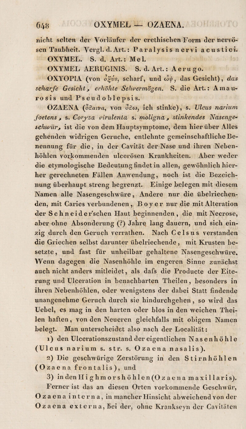 f)48 OXYMEL — OZAENA. nicht selten der Vorläufer der erethischen Form der nervö¬ sen Taubheit. Yergl. d. Art.: Paralysis nervi acustici. OXYMEL. S. d. Art.; Mel. OXYMEL AERÜGINIS. S. d. Art.: A e r u g o. OXYOPIA (von scharf, und cot/j, das Gesicht), das scharfe Gesicht, erhöhte Sehpermö^en, S. die Art.; Amau¬ ros is und Pseudoblepsis. OZAENA (otJaira, von o«?co, ich stinke), s. Ulcus narium foetens, s. Coryza cirulenia s. moligna, stinkendes Nasenge-' schwur, ist die von dem Hauptsymptome, dem hierüber Alles gehenden widrigen Gerüche, entlehnte gemeinschaftliche Be¬ nennung für die, in der Cavität der Nase und ihren Neben¬ höhlen vorkommenden ulcerösen Krankheiten. Aber weder die etymologische Bedeutung findet in allen, gewöhnlich hier¬ her gerechneten Fällen Anwendung, noch ist die Bezeich¬ nung überhaupt streng begrenzt. Einige belegen mit diesem Namen alle Nasengeschwüre, Andere nur die übelriechen¬ den, mit Caries verbundenen,. Boy er nur die mit Alteration der Schneid ersehen Haut beginnenden, die mit Necrose, aber ohne Absonderung (?) Jahre lang dauern, und sich ein¬ zig durch den Geruch verrathen. Nach C e 1 s u s verstanden die Griechen selbst darunter übelriechende, mit Krusten be¬ setzte , und fast für unheilbar gehaltene Nasengeschwüre. Wenn dagegen die Nasenhöhle im engeren Sinne zunächst auch nicht anders mitleidet, als dafs die Producte der Eite¬ rung und ülceration in benachbarten Theilen, besonders in ihren Nebenhöhlen, oder wenigstens der dabei Statt findende unangenehme Geruch durch sie hindurchgehen, so wird das üebel, es mag in den harten oder blos in den weichen Thei¬ len haften, von den Neueren gleichfalls mit obigem Namen belegt. Man unterscheidet also nach der Localität; 1) den Ulcerationszustand der eigentlichen Nasenhöhle (Ulcus narium s. str. s. Ozaena nasalis). 2) Die geschwürige Zerstörung in den Stirnhöhlen (Ozaena frontalis), und 3) in den H i g h m o r s h ö h 1 e n (O z a e n a m a x i 11 a r i s). Ferner ist das an diesen Orten vorkommende Geschwür, Ozaena interna, in mancher Hinsicht abweichend von der Ozaena externa, bei der, ohne Krankscyn der Caviläten