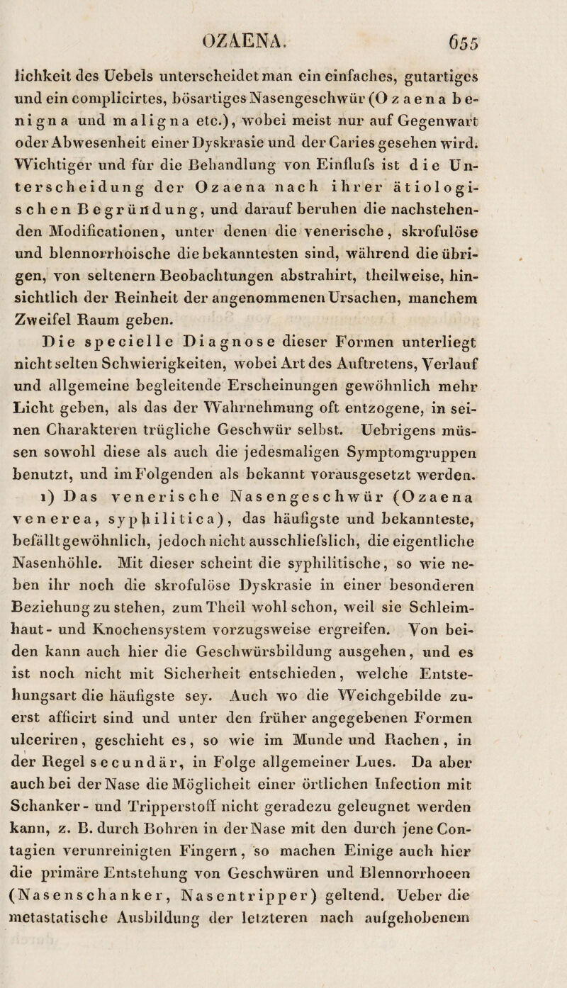 lichkeit des Üebels unterscheidet man ein einfaches, gutartiges und ein complicirtes, bösartiges Nasengeschwür (O z a e n a b e« nigna und maligna etc.), wobei meist nur auf Gegenwart oder Abwesenheit einer Dyskrasie und der Caries gesehen wdrdi Wichtiger und für die Behandlung von Einflufs ist die Un¬ terscheidung der Ozaena nach ihrer ätiologi¬ schen Begründung, und darauf beruhen die nachstehen¬ den Modificationen, unter denen die venerische, skrofulöse und blennorrhoische die bekanntesten sind, während die übri¬ gen, von seltenem Beobachtungen abstrahirt, theilweise, hin¬ sichtlich der Reinheit der angenommenen Ursachen, manchem Zweifel Raum geben. Die specielle Diagnose dieser Formen unterliegt nicht selten Schwierigkeiten, wobei Art des Auftretens, Verlauf und allgemeine begleitende Erscheinungen gewöhnlich mehr Licht geben, als das der Wahrnehmung oft entzogene, in sei¬ nen Charakteren trügliche Geschwür selbst, üebrigens müs¬ sen sowohl diese als auch die jedesmaligen Symptomgruppen benutzt, und im Folgenden als bekannt vorausgesetzt werden. i) Das venerische Nasengeschwür (Ozaena venerea, syphilitica), das häufigste und bekannteste, befällt gewöhnlich, jedoch nicht ausschliefslich, die eigentliche Nasenhöhle. Mit dieser scheint die syphilitische, so wfie ne¬ ben ihr noch die skrofulöse Dyskrasie in einer besonderen Beziehung zu stehen, zumTheil wohl schon, weil sie Schleim¬ haut- und Knochensystem vorzugsweise ergreifen. Von bei¬ den kann auch hier die Geschwürsbildung ausgehen, und es ist noch nicht mit Sicherheit entschieden, welche Entste¬ hungsart die häufigste sey. Auch wo die Weichgebilde zu¬ erst afficirt sind und unter den früher angegebenen Formen ulceriren, geschieht es, so wie im Munde und Rachen , in der Regel secundär, in Folge allgemeiner Lues. Da aber auch bei der Nase die Möglicheit einer örtlichen Infection mit Schanker - und Tripperstoff nicht geradezu geleugnet werden kann, z. B. durch Bohren in der Nase mit den durch jene Con- tagien verunreinigten Fingern, so machen Einige auch hier die primäre Entstehung von Geschwüren und Blennorrhoeen ( Na s e n s c h a nk e r, Nasentripper) geltend. Ueber die metastatische Ausbildung der letzteren nach aufgehobenem
