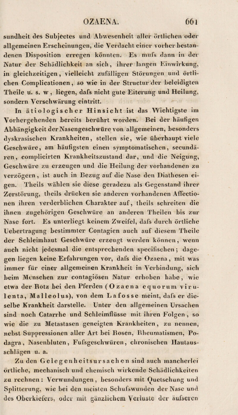 sundheit ües Subjectes und Abwesenheit aller örtlichen oder allgemeinen Erscheinungen, die Verdacht einer vorher bestau“ denen Disposition erregen könnten. Es muls dann in der Natur der Schädlichkeit an sich, ihrer langen Einwirkung, in gleichzeitigen, vielleicht zufälligen Störungen und örtlE eben Complicationen, so wie in der Structur der beleidigten Theile u. s. w, liegen, dafs nicht gute Eiterung und Heilung, sondern Verschwärung eintritt. In ätiologischer Hinsicht ist das Wichtigste im Vorhergehenden bereits berührt worden. Bei der häufigen Abhängigkeit der Nasengeschwüre von allgemeinen, besonders dyskrasischen Krankheiten, stellen sie, wie überhaupt viele Geschwüre, am häufigsten einen symptomatischen, secundä- ren, complicirten Krankheitszustand dar, und die Neigung, Geschwüre zu erzeugen und die Heilung der vorhandenen zu verzögern, ist auch in Bezug auf die Nase den Diathesen ei¬ gen. Theils wählen sie diese geradezu als Gegenstand ihrer Zerstörung, theils drücken sie anderen vorhandenen Affectio- nen ihren verderblichen Charakter auf, theils schreiten die ihnen zugehörigen Geschwüre an anderen Theilen bis zur Nase fort. Es unterliegt keinem Zweifel, dafs durch örtliche Eebertragung bestimmter Contagien auch auf diesem Theile der Schleimhaut Geschwüre erzeugt werden können, wenn auch nicht jedesmal die entsprechenden specifischen; dage¬ gen liegen keine Erfahrungen vor, dafs die Ozaena, mit was immer für einer allgemeinen Krankheit in Verbindung, sich beim Menschen zur contagiösen Natur erhoben habe, w ie etwa der Botz bei den Pferden (Ozaena equorum viru- lenta, Malleolus), von dem Lafosse meint, dafs er die¬ selbe Krankheit darstelle. Unter den allgemeinen Ursachen sind noch Catarrhe und Schleimflüsse mit ihren Folgen , so wie die zu Metastasen geneigten Krankheiten, zu nennen, nebst Suppressionen aller Art bei Bosen, Rheumatismen, Po¬ dagra, Nasenbluten, Fufsgeschwüren, chronischen Hautaus¬ schlägen u. a. Zu den Geleg enheitsur Sachen sind auch mancherlei örtliche, mechanisch und chemisch wirkende Schädlichkeiten zu rechnen: Verw'undungen, besonders mit (Quetschung und Splitterung, wie bei den meisten Schufswunden der Nase und des Oberkiefers, oder mit gänzlichem Verluste der äufseren