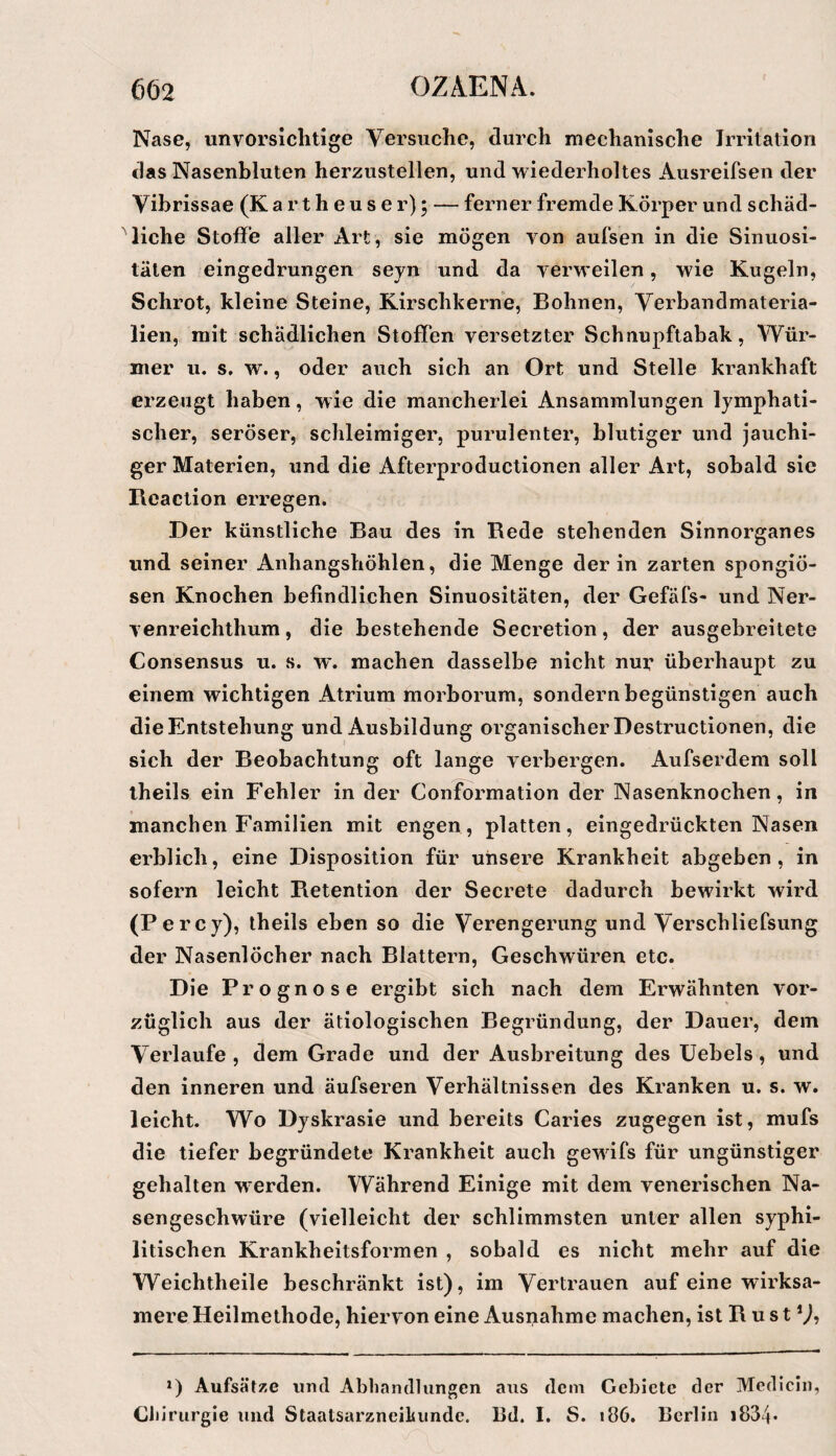 Nase, unvorsichtige Versuche, durch mechanische Irritation das Nasenbluten herzustellen, und wiederholtes Ausreifseii der Vibrissae (K a r t h e u s e r) 5 — ferner fremde Körper und schäd¬ liche Stoffe aller Art, sie mögen von aufsen in die Sinuosi- tälen eingedrungen seyn und da verweilen, wie Kugeln, Schrot, kleine Steine, Kirschkerne, Bohnen, Verbandmateria¬ lien, mit schädlichen Stoffen versetzter Schnupftabak, Wür¬ mer u. s, w., oder auch sich an Ort und Stelle krankhaft erzeugt haben, wie die mancherlei Ansammlungen lymphati¬ scher, seröser, schleimiger, purulenter, blutiger und jauchi¬ ger Materien, und die Afterproductionen aller Art, sobald sic Reaction erregen. Der künstliche Bau des in Rede stehenden Sinnorganes und seiner Anhangshöhlen, die Menge der in zarten spongiö¬ sen Knochen befindlichen Sinuositäten, der Gefäfs- und Ner- venreichthum, die bestehende Secretion, der ausgebreitete Consensus u. s. w'. machen dasselbe nicht nur überhaupt zu einem wichtigen Atrium morborum, sondern begünstigen auch die Entstehung und Ausbildung organischer Destructionen, die sich der Beobachtung oft lange verbergen. Aufserdem soll theils ein Fehler in der Conformation der Nasenknochen, in manchen Familien mit engen, platten, eingedrückten Nasen erblich, eine Disposition für unsere Krankheit abgeben, in sofern leicht Retention der Secrete dadurch bewirkt wird (Percy), theils eben so die Verengerung und Verschliefsung der Nasenlöcher nach Blattern, Geschwüren etc. Die Prognose ergibt sich nach dem Erwähnten vor¬ züglich aus der ätiologischen Begründung, der Dauer, dem Verlaufe , dem Grade und der Ausbreitung des üebels, und den inneren und äufseren Verhältnissen des Kranken u. s. w. leicht. Wo Dyskrasie und bereits Caries zugegen ist, mufs die tiefer begründete Krankheit auch gewifs für ungünstiger gehalten werden. Während Einige mit dem venerischen Na¬ sengeschwüre (vielleicht der schlimmsten unter allen syphi¬ litischen Krankheitsformen , sobald es nicht mehr auf die Weichtheile beschränkt ist), im Vertrauen auf eine wirksa¬ mere Heilmethode, hiervon eine Ausnahme machen, ist R u s t V? *) Aufsätze und Abhandlungen aus dem Gebiete der Medicin, Cb irurgie und Staatsarzneihiinde. 13d. I, S. 186. Berlin i834*