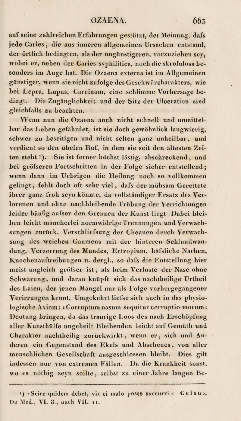 ( aufseine zahlreichen Erfahrungen gestützt, der Meinung, dafs jede Caries, die aus inneren allgemeinen Ursachen entstand, der örtlich bedingten, als der ungünstigeren, vorzuziehen sey, wobei er, neben der Caries syphilitica, noch die skrofiilosa be¬ sonders im Auge hat. Die Ozaena externa ist im Allgemeinen günstiger, w enn sie nicht zufolge des Geschwürcharakters, wie bei Lepra, Lupus, Carcinom, eine schlimme Vorhersage be- dingt. Die Zugänglichkeit und der Sitz der Uleeration sind gleichfalls zu beachten. Wenn nun die Ozaena auch nicht schnell und unmitteL bar das Leben gefährdet, ist sie doch gewöhnlich langwierig, schwer zu beseitigen und nicht selten ganz unheilbar, und verdient so den übelen Ruf, in dem sie seit den ältesten Zei¬ ten steht *). Sie ist ferner höchst lästig, abschreckend , und bei gröfseren Fortschritten in der Folge sicher entstellend j wenn dann im Uebrigen die Heilung noch so vollkommen gelingt, fehlt doch oft sehr viel, dafs der mühsam Gerettete ihrer ganz froh seyn könnte, da vollständiger Ersatz des Ver¬ lorenen und ohne nachbleibende Trübung der Verrichtungen leider häufig aufser den Grenzen der Kunst liegt Dabei blei¬ ben leicht mancherlei normwidrige Trennungen und Verwach¬ sungen zurück, Verschliefsung der Choanen durch Verwach¬ sung des weichen Gaumens mit der hinteren Schlundwan¬ dung, Verzerrung des Mundes, Ectropium, häfsliche Narben, Knochenauftreibungen u. dergl., so dafs die Entstellung hier meist ungleich gröfser ist, als beim Verluste der Nase ohne Schwärung, und daran knüpft sich das nachtheilige Urtheil des Laien, der jenen Mangel nur als Folge vorhergegangener Verirrungen kennt. Umgekehrt liefse sich auch in das physio¬ logische Axiom: );Corruptum nasum sequitur corruptio morum« Deutung bringen, da das traurige Loos des nach Erschöpfung aller Kunsthülfe ungeheilt Bleibenden leicht auf Gemüth und Charakter nachtheilig zurückwirkt, w enn er, sich und An¬ deren ein Gegenstand des Ekels und Abscheues, von aller menschlichen Gesellschaft ausgeschlossen bleibt. Dies gilt indessen nur von extremen Fällen. Da die Krankheit sonst, wo es nöthig seyn sollte, selbst zu einer Jahre langen Be- *) yScire qiiidcm debet, vix ei malo possö succurri.« G e 1 s u s,