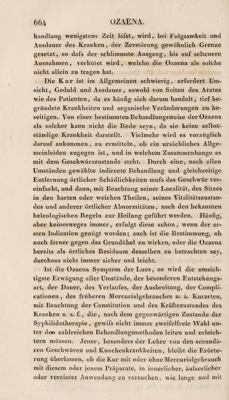 handlang wenigstens Zeit läfst, wird, bei Folgsamkeit und Ausdauer des Kranken, der Zerstörung gewöhnlich Grenze gesetzt, so dafs der schlimmste Ausgang, bis auf seltenere Ausnahmen, verhütet wird, welche die Ozaena als solche nicht allein zu tragen hat. Die Kur ist im x411gemeinen schwierig, erfordert Um¬ sicht, Geduld und Ausdauer, sowohl von Seiten des Arztes wie des Patienten, da es häufig sich darum handelt, tief be¬ gründete Krankheiten und organische Yeränderungen zu be¬ seitigen. Von einer bestimmten Behandlungsweise der Ozaena als solcher kann nicht die Rede sejn, da sie keine selbst¬ ständige Krankheit darstellt. ' Vielmehr wird es vorzüglich darauf ankomraen, zu ermitteln, ob ein ursächliches Allge¬ meinleiden zugegen ist, und in welchem Zusammenhänge es mit dem Geschwürszustande steht. Durch eine, nach allen Umständen gewählte indirecte Behandlung und gleichzeitige Entfernung örtlicher Schädlichkeiten mufs das Geschwür ver¬ einfacht, und dann, mit Beachtung seiner Localität, des Sitzes in den harten oder weichen Theilen, seines Vitalitätszustan¬ des und anderer Örtlicher Abnormitäten, nach den bekannten helcologischen Regeln zur Heilung geführt werden. Häufig, aber keinesweges immer, erfolgt diese schon, wenn der er¬ sten Indication genügt worden; auch ist die Bestimmung, ob noch ferner gegen das Grundübel zu wirken, oder die Ozaena bereits als örtliches Residuum desselben zu betrachten sej, durchaus nicht immer sicher und leicht. Ist die Ozaena Symptom der Lues, so wird die umsich¬ tigste Erwägung aller Umstände, der besonderen Entstehungs¬ art, der Dauer, des Verlaufes, der Ausbreitung, der Coinpli- cationen, des früheren Mercurialgebrauches u. a. Kurarten, mit Beachtung der Constitution und des Kräftezustandes des Kranken u. s. f., die, nach dem gegenwärtigen Zustande der Syphilidotherapie, gewifs nicht immer zweifelfreie Wahl un¬ ter de« zahlreichen Behandlungsmethoden leiten und erleich¬ tern müssen. Jener, besonders der Lehre von den secundä- ren Geschwüren und Knochenkrankheiten, bleibt die Erörte¬ rung überlassen, ob die Kur mit oder ohne Mercurialgcbrauch mit diesem oder jenem Präparate, in innerlicher, äufserlicher oder vereinter xVnwendung zu versuchen, wie lange und mit