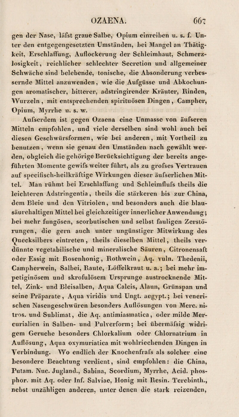 gen der Nase, läfst graue Salbe, Opium einreiben u. s. f. Un¬ ter den entgegengesetzten Umständen, bei Mangel an Thätig- keit, Erschlaffung, Auflockerung der Schleimhaut, Schmerz¬ losigkeit, reichlicher schlechter Secretion und allgemeiner Schwäche sind belebende, tonische, die Absonderung yerbes- sernde Mittel anzuwenden, wie die Aufgüsse und Abkochun¬ gen aromatischer, bitterer, adstringirender Kräuter, Rinden, Wurzeln , mit entsprechenden spirituösen Dingen , Campher, Opium, Myrrhe u. s. w. Aufserdem ist gegen Ozaena eine Unmasse von äufseren Mitteln empfohlen, und viele derselben sind wohl auch bei diesen Geschwürsformen, wie bei anderen, mit Yortheil zu benutzen, wenn sie genau den Umständen nach gewählt wer¬ den, obgleich die gehörige Berücksichtigung der bereits ange¬ führten Momente gewifs weiter führt, als zu grofses Vertrauen auf specifisch-heilkräftige Wirkungen dieser äufserlichen Mit¬ tel. Man rühmt bei Erschlaffung und Schleimflufs theils die leichteren Adstringentia, theils die stärkeren bis zur China, dem Bleie und den Vitriolen, und besonders auch die blau¬ säurehaltigen Mittel bei gleichzeitiger innerlicher Anwendung; bei mehr fungösen, scorbutischen und selbst fauligen Zerstö¬ rungen, die gern auch unter ungünstiger Mitwirkung des Quecksilbers eintreten, theils dieselben Mittel, theils ver¬ dünnte vegetabilische und mineralische Säuren, Citronensaft oder Essig mit Rosenhonig, Rothwein, Aq. vuln. Thedenii, Campherwein, Salbei, Raute, Löffelkraut u. a. ; bei mehr im- petiginösem und skrofulösem Ursprünge austrocknende Mit¬ tel, Zink- und Bleisalben, Aqua Calcis, Alaun, Grünspan und seine Präparate, Aqua viridis und Ungt. aegypt.; bei veneri¬ schen Nasengeschwüren besonders Auflösungen von Merc. iii- Iros. und Sublimat, die Aq. antimiasmatica, oder milde Mer- curialien in Salben- und Pulverform; bei übermäfsig widri¬ gem Gerüche besonders Chlorkalium oder Chlornatrium in Auflösung, Aqua oxymuriatica mit wohlriechenden Dingen in Verbindung. Wo endlich der Knochenfrafs als solcher eine besondere Beachtung verdient, sind empfohlen: die China, Putam. Nuc. Jugland., Sabina, Scordium, Myrrhe, Acid. phos- phor. mit Aq. oder Inf. Salviae, Honig mit Resin. Terebinth., nebst unzähligen anderen, unter denen die stark reizenden,
