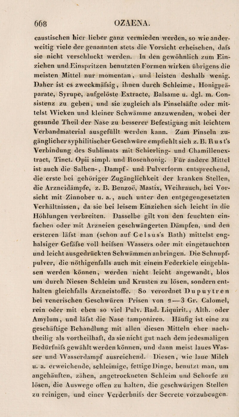 caustischen hier lieber ganz vermieden werden, so wie ander¬ weitig viele der genannten stets die Vorsicht erheischen, dafs sie nicht verschluckt werden. In den gewöhnlich zum Ein¬ ziehen und Einsprilzen benutzten Formen wirken übrigens die meisten Mittel nur momentan, und leisten deshalb wenig. Daher ist es zweckmäfsig, ihnen durch Schleime, Honigprä¬ parate, Syrupe, aufgelöste Extracte, Balsame u. dgl. m. Con- slstenz zu geben, und sie zugleich als Pinselsäfte oder mit¬ telst Wieken und kleiner Schwämme anzuwenden, wobei der gesunde Theil der Nase zu besserer Befestigung mit leichtem Verbandmaterial ausgefüllt werden kann. Zum Pinseln zu¬ gänglicher syphilitischer Geschwüre empfiehlt sich z. B. R u s t’s Verbindung des Sublimats mit Schierling- und Chamillenex- tract, Tinct. Opii simpl. und Rosenhonig. Für andere Mittel ist auch die Salben-, Dampf- und Pulverform entsprechend, die erste bei gehöriger Zugänglichkeit der kranken Stellen, die Arzneidämpfe, z. B. Benzoe, Mastix, Weihrauch, bei Vor¬ sicht mit Zinnober u. a., auch unter den entgegengesetzten Verhältnissen, da sie bei leisem Einziehen sich leicht in die Höhlungen verbreiten. Dasselbe gilt von den feuchten ein¬ fachen oder mit Arzneien geschwängerten Dämpfen, und den ersteren läfst man (schon auf Celsus’s Rath) mittelst eng- halsiger Gefäfse voll heifsen Wassers oder mit eingetauchten und leicht ausgedrückten Schwämmen anbringen. Die Schnupf¬ pulver, die nöthigenfalls auch mit einem Federkiele eingebla¬ sen werden können, werden nicht leicht angewandt, blos um durch Niesen Schleim und Krusten zu lösen, sondern ent¬ halten gleichfalls Arzneistofife. So verordnet Dupuytren bei venerischen Geschwüren Prisen von 2 — 3 Gr. Calomel, rein oder mit eben so viel Pulv. Rad. Liquirit., Alth. oder Amylum, und läfst die Nase tamponiren. Häufig ist eine zu geschäftige Behandlung mit allen diesen Mitteln eher nach¬ theilig als vortheilhaft, da sie nicht gut nach dem jedesmaligen Bedürfnifs gewählt werden können, und dann meist laues Was¬ ser und Wasserdampf ausreichend. Diesen, wie laue Milch u. a. erweichende, schleimige, fettige Dinge, benutzt man, um angehäuften, zähen, angetrockneten Schleim und Schorfe zu lösen, die Auswege offen zu halten, die geschwürigen Stellen zu reinigen, und einer Verderbnifs der Secrelo vorzubeugen.