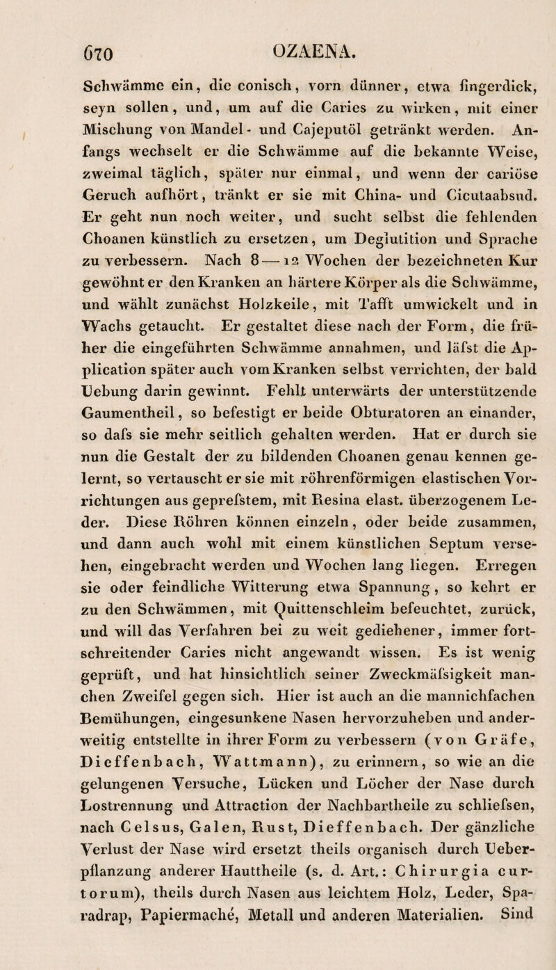 Schwämme ein, die conisch, vorn dünner, etwa fingerdick, seyn sollen, und, um auf die Caries zu wirken, mit einer Mischung von Mandel - und Cajeputöl getränkt werden. An¬ fangs wechselt er die Schwämme auf die bekannte Weise, zweimal täglich, später nur einmal, und wenn der cariüse Geruch aufhört, tränkt er sie mit China- und Cicutaabsud. Er geht nun noch weiter, und sucht selbst die fehlenden Choanen künstlich zu ersetzen, um Deglutition und Sprache zu verbessern. Nach 8—12 Wochen der bezeichneten Kur gewöhnter den Kranken an härtere Körper als die Scliwämme, und wählt zunächst Holzkeile, mit Tafft umwickelt und in Wachs getaucht. Er gestaltet diese nach der Form, die frü¬ her die eingeführten Schwämme annalimen, und läfst die Ap¬ plication später auch vom Kranken selbst verrichten, der bald IJebung darin gewannt. Fehlt unterwärts der unterstützende Gaumentheil, so befestigt er beide Obtui’atoren an einander, so dafs sie mehr seitlich gehalten werden. Hat er durch sie nun die Gestalt der zu bildenden Choanen genau kennen ge¬ lernt, so vertauscht er sie mit röhrenförmigen elastischen Vor¬ richtungen aus geprefstem, mit Resina elast. überzogenem Le¬ der. Diese Röhren können einzeln, oder beide zusammen, und dann auch wohl mit einem künstlichen Septum verse¬ hen, eingebracht werden und Wochen lang liegen. Erregen sie oder feindliche Witterung etwa Spannung , so kehrt er zu den Schwämmen, mit Quittenschleim befeuchtet, zurück, und will das Verfahren bei zu weit gediehener, immer fort¬ schreitender Caries nicht angewandt wissen. Es ist wenig geprüft, und hat hinsichtlich seiner Zweckmäfsigkeit man¬ chen Zweifel gegen sich. Hier ist auch an die mannichfachen Bemühungen, eingesunkene Nasen hervorzuheben und ander¬ weitig entstellte in ihrer Form zu verbessern (von Gräfe, Dieffenbach, W^attmann), zu erinnern, so wie an die gelungenen Versuche, Lücken und Löcher der Nase durch Lostrennung und Attraction der Nachbartlieile zu schliefsen, nach Celsus, Galen, Rust, Dieffenbach. Der gänzliche Verlust der Nase wird ersetzt theils organisch durch Ueber- pllanzung anderer Hauttheile (s. d. Art,: Chirurgia cur- torum), theils durch Nasen aus leichtem Holz, Leder, Spa- radrap, Papiermache, Metall und anderen Materialien. Sind