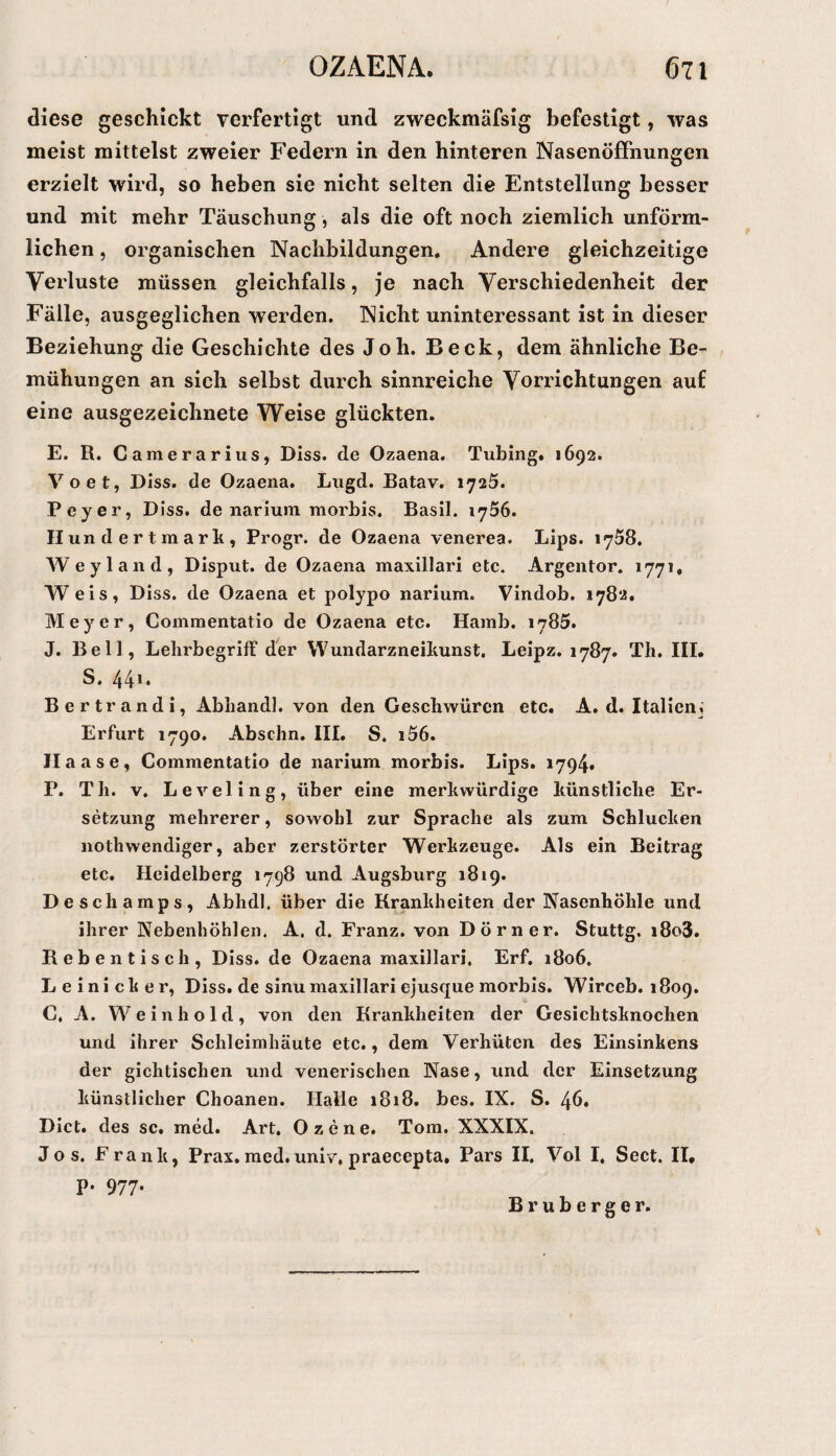 diese geschickt verfertigt und zweckmäfsig befestigt, was meist mittelst zweier Federn in den hinteren Nasenöffnungen erzielt wird, so heben sie nicht selten die Entstellung besser und mit mehr Täuschung, als die oft noch ziemlich unförm¬ lichen , organischen Nachbildungen. Andere gleichzeitige Verluste müssen gleichfalls, je nach Verschiedenheit der Fälle, ausgeglichen werden. Nicht uninteressant ist in dieser Beziehung die Geschichte des J oh. Beck, dem ähnliche Be¬ mühungen an sich selbst durch sinnreiche Vorrichtungen auf eine ausgezeichnete Weise glückten. E. R. Camerarius, Diss. de Ozaena. Tubing. 1692. Voet, Diss. de Ozaena. Liigd. Batav. 1725. Peyer, Diss. de nariuin morbis. Basil. lySö. H un d e r t m a r li, Progr. de Ozaena venerea. Lips. 1758. Weyland, Disput, de Ozaena maxillari etc. Argentor. 1771, Weis, Diss. de Ozaena et polypo narium. Vindob. 178*.«. Meyer, Comraentatio de Ozaena etc. Hamb. 1785. J. Bell, Lelirbegriff der Wundarzneiliunst. Leipz. 1787. Th. III. S. 44** Bertrandi, Abhandl. von den Geschwüren etc. A. d. Italien,; Erfurt 1790. Abschn. III. S. i56. Ilaase, Commentatio de narium morbis. Lips. 1794» P. Th. V. Leveling, über eine merkwürdige künstliche Er¬ setzung mehrerer, sowohl zur Sprache als zum Schlucken nothwendiger, aber zerstörter Werkzeuge. Als ein Beitrag etc. Heidelberg 1798 und Augsburg 1819. Deschamps, Abhdl. über die Rankheiten der Nasenhöhle und ihrer Nebenhöhlen. A. d. Franz, von Dörner. Stuttg. i8o3. Rebe 11 tisch, Diss. de Ozaena maxillari. Erf. 1806. Leinicker, Diss. de sinu maxillari ejusque morbis. Wirceb. 1809. C, A. Weinhold, von den Krankheiten der Gesichtsknochen und ihrer Schleimhäute etc., dem Verhüten des Einsinkens der gichtischen und venerischen Nase, und der Einsetzung künstlicher Choanen. Halle 1818. bes. IX. S. 46. Dict. des sc. med. Art. Ozene. Tora. XXXIX. Jos. Frank, Prax,med.univ,praecepta. Pars II. Vol I, Sect. II. p. 977. Bruberger.