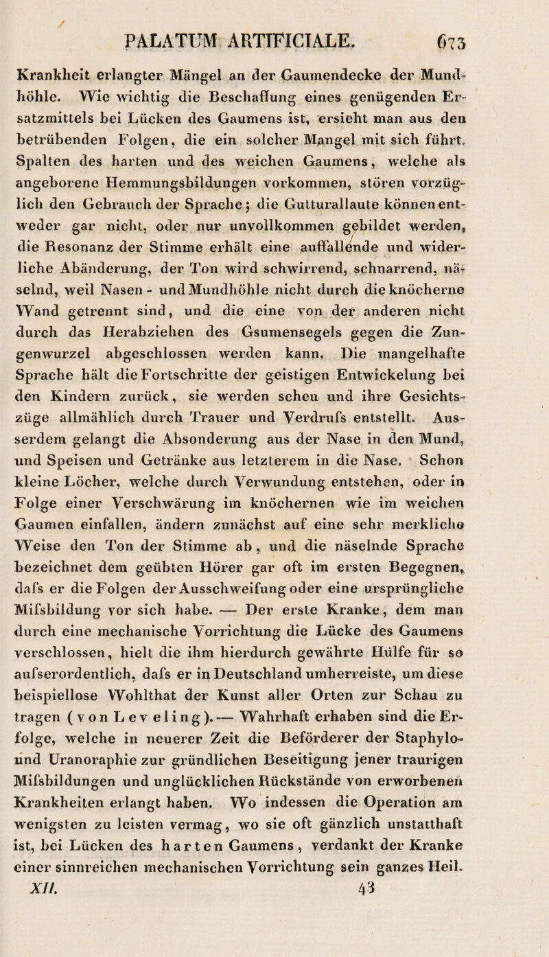 Krankheit erlangter Mängel an der Gaumendecke der Mund- höhle. Wie wichtig die Beschaffung eines genügenden Er¬ satzmittels bei Lücken des Gaumens ist, ersieht man aus den betrübenden Folgen, die ein solcher Mangel mit sich führt. Spalten des harten und des weichen Gaumens, welche als angeborene Hemmungsbildungen Vorkommen, stören vorzüg¬ lich den Gebrauch der Sprache j die Gutturallaute können ent- weder gar nicht, oder nur unvollkommen gebildet werden, die Resonanz der Stimme erhält eine auffall^de und wider¬ liche Abänderung, der Ton wird schwirrend, schnarrend, nä¬ selnd, weil Nasen - und Mundhöhle nicht durch die knöcherne Wand getrennt sind, und die eine von der anderen nicht durch das Herabziehen des Gsumensegels gegen die Zun¬ genwurzel abgeschlossen werden kann. Die mangelhafte Sprache hält die Fortschritte der geistigen Entwickelung bei den Kindern zurück, sie werden scheu und ihre Gesichts¬ züge allmählich durch Trauer und Verdrufs entstellt. Aus- serdera gelangt die Absonderung aus der Nase in den Mund, und Speisen und Getränke aus letzterem in die Nase. ‘ Schon kleine Löcher, welche durch Verwundung entstehen, oder in Folge einer Verschwärung im knöchernen wie im weichen Gaumen einfallen, ändern zunächst auf eine sehr merkliche Weise den Ton der Stimme ab , und die näselnde Sprache bezeichnet dem geübten Hörer gar oft im ersten Begegnen, dafs er die Folgen der Ausschweifung oder eine ursprüngliche Mifsbildung vor sich habe. — Der erste Kranke, dem man durch eine mechanische Vorrichtung die Lücke des Gaumens verschlossen, hielt die ihm hierdurch gewährte Hülfe für so aufserordentlich, dafs er in^ Deutschland umherreiste, um diese beispiellose Wohlthat der Kunst aller Orten zur Schau zu tragen (von Lev eling). — Wahrhaft erhaben sind die Er¬ folge, welche in neuerer Zeit die Beförderer der Staphylo» lind Uranoraphie zur gründlichen Beseitigung Jener traurigen Mifsbildungen und unglücklichen Rückstände von erworbenen Krankheiten erlangt haben. Wo indessen die Operation am wenigsten zu leisten vermag, wo sie oft gänzlich unstatthaft ist, bei Lücken des harten Gaumens, verdankt der Kranke einer sinnreichen mechanischen Vorrichtung sein ganzes Heil. A//. 43