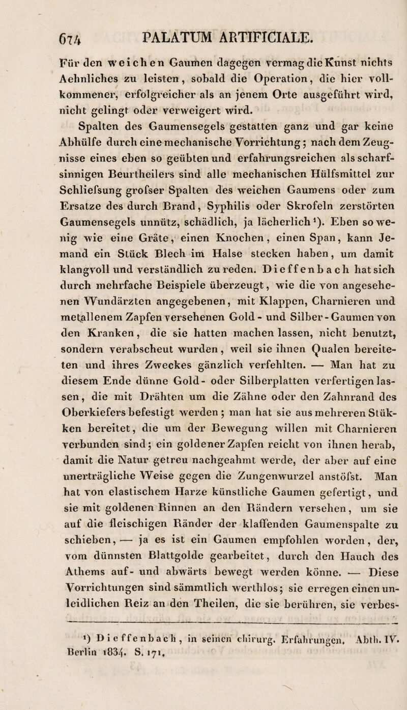 Für den weichen Gaumen dagegen vermag die Kunst nichts Aehnliches zu leisten, sobald die Operation, die hier voll¬ kommener, erfolgreicher als an jenem Orte ausgeführt wird, nicht gelingt oder verweigert wird. Spalten des Gaumensegels gestatten ganz und gar keine Abhülfe durch eine mechanische Vorrichtung; nach dem Zeug¬ nisse eines eben so geübten und erfahrungsreichen als scharf¬ sinnigen Beurtheilers sind alle mechanischen Hülfsmittel zur Schliefsung grofser Spalten des weichen Gaumens oder zum Ersätze des durch Brand, Syphilis oder Skrofeln zerstörten Gaumensegels unnütz, schädlich, ja lächerlich*). Eben sowe¬ nig wie eine Grate, einen Knochen, einen Span, kann Je¬ mand ein Stück Blech im Halse stecken haben, um damit klangvoll und verständlich zu reden. Dieffenbach hat sich durch mehrfache Beispiele überzeugt, wie die von angesehe¬ nen Wundärzten angegebenen, mit Klappen, Charnieren und metallenem Zapfen versehenen Gold - und Silber-Gaumen von den Kranken, die sie hatten machen lassen, nicht benutzt, sondern verabscheut wurden, weil sie ihnen (Qualen bereite¬ ten und ihres Zweckes gänzlich verfehlten. — Man hat zu diesem Ende dünne Gold- oder Silberplatten verfertigen las¬ sen , die mit Drähten um die Zähne oder den Zahnrand des Oberkiefers befestigt werden ; man hat sie aus mehreren Stük- ken bereitet, die um der Bewegung willen mit Charnieren verbunden sind; ein goldener Zapfen reicht von ihnen herab, damit die Natur getreu nachgeahmt werde, der aber auf eine unerträgliche Weise gegen die Zungenwurzel anstöfst. Man hat von elastischem Harze künstliche Gaumen gefertigt, und sie mit goldenen Rinnen an den Rändern versehen, um sie auf die fleischigen Ränder der klaffenden Gaumenspalte zu schieben, ^—• ja es ist ein Gaumen empfohlen worden, der, vom dünnsten Blattgolde gearbeitet, durch den Hauch des Athems auf- und abwärts bewegt werden könne. — Diese Vorrichtungen sind sämmtlich werthlos; sie erregen einen un¬ leidlichen Reiz an den Theilen, die sie berühren, sie verbes- 1) Dieffenbach, in seinen chlrurg. Erfahrungen. Abth. W. Berlin i834* S. 171,