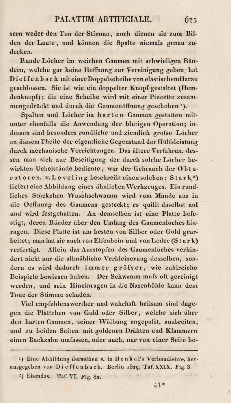 sern weder den Ton der Stimme, noch dienen sie zum Bil» den der Laute , und können die Spalte niemals genau zu» decken. Runde Löcher im weichen Gaumen mit schwieligen Rän» dem, welche gar keine Hoffnung zur Vereinigung geben^ hat Dieffenbach mit einer Doppelscheibe von elastischemHarze geschlossen. Sie ist wie ein doppelter Knopf gestaltet (Hem» denknopf); die eine Scheibe wird mit einer Pincette zusam¬ mengedrückt und durch die Gaumenöffiiung geschoben ^). Spalten und Löcher im harten Gaumen gestatten mit¬ unter ebenfalls die Anwendung der blutigen Operation; in¬ dessen sind besonders rundliche und ziemlich grofse Löcher an diesem Theile der eigentliche Gegenstand der Hülfsleistung durch mechanische Vorrichtungen. Das ältere Verfahren, des¬ sen man sich zur Beseitigung der durch solche Löcher be¬ wirkten Uebelstände bediente, war der Gebrauch der Obtu¬ ratoren. v.L e vel i 11 g beschreibt einen solchen ; Stark^*) liefert eine Abbildung eines ähnlichen Werkzeuges. Ein rund¬ liches Stückchen Waschschwamm wird vom Munde aus in die Oeffnung des Gaumens gesteckt; es quillt daselbst auf und^wird festgehalten. An demselben ist eine Platte befe¬ stigt, deren Ränder über den Umfang des Gaumenloches hin¬ ragen. Diese Platte ist am besten von Silber oder Gold gear¬ beitet ; man hat sie auch von Elfenbein und von Leder (Stark) verfertigt. Allein das Ausstopfen des Gaumenloches verhin¬ dert nicht nur die allmähliche Verkleinerung desselben, son¬ dern cs wird dadurch immer gröfser, wie zahlreiche Beispiele bewiesen haben. Der Schwamm mufs oft göreinigt werden, und sein Hineinragen in die Nasenhöhle kann dem Tone der Stimme schaden. Viel empfehlenswerther und wahrhaft heilsam sind dage¬ gen die Plättchen von Gold oder Silber, welche sich über den harten Gaumen, seiner Wölbung angepafst, ausbreiten, und zu beiden Seiten mit goldenen Drähten und Klammern einen Backzahn umfassen, oder auch, nur von einer Seite be- 1) Eine Abbildung derselben s. in HenkcTs Verbandlehre, her* ausgegeben von Dieffenbach. Berlin 1829. Taf. XXIX. Fig. 3. 2) Ebendas. Taf. VI. Fig. 80. 43*