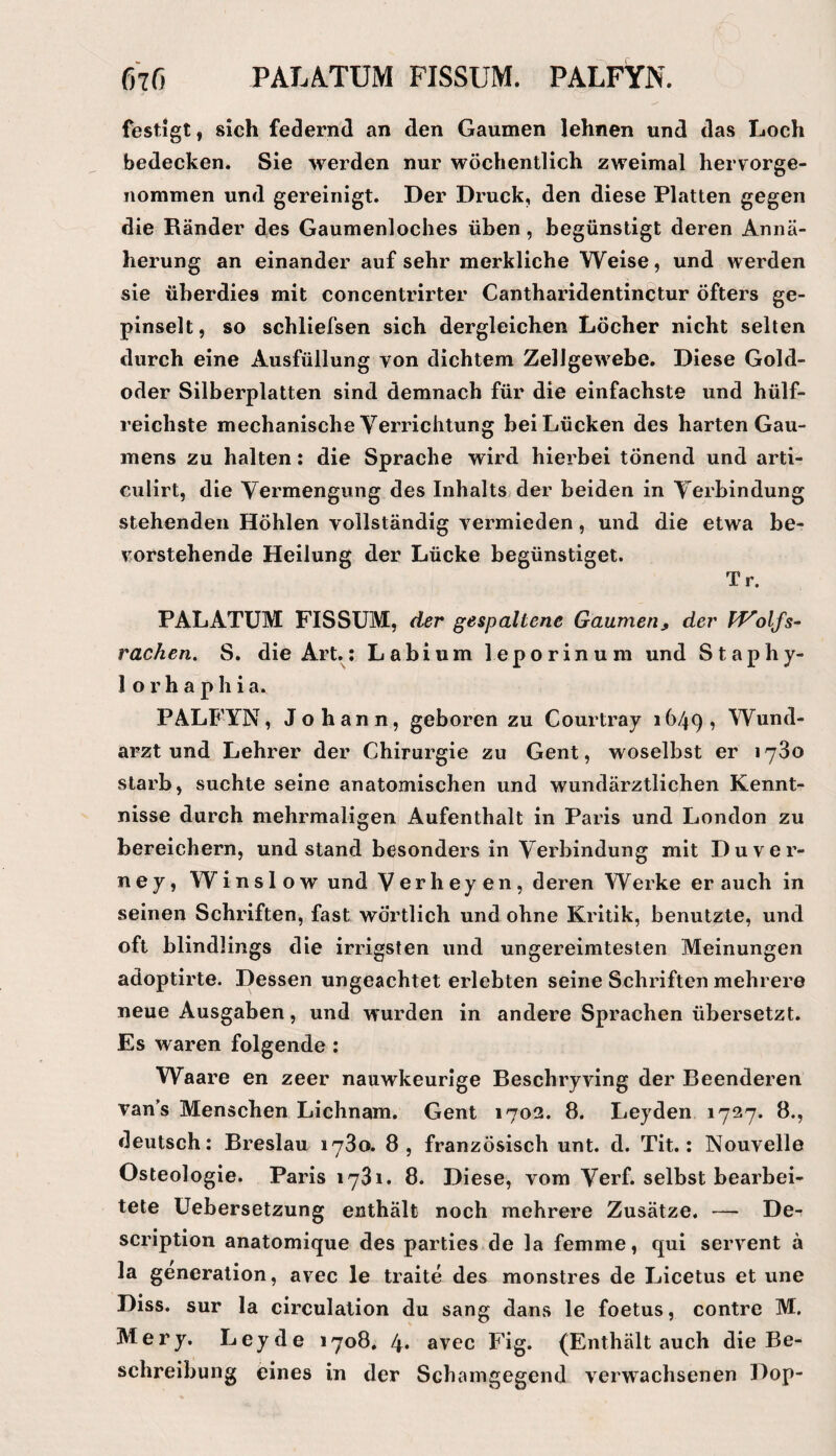 festigt, sich federnd an den Gaumen lehnen und das Loch bedecken. Sie werden nur wöchentlich zweimal hervorge¬ nommen und gereinigt. Der Druck, den diese Platten gegen die Ränder des Gaumenloches üben, begünstigt deren Annä¬ herung an einander auf sehr merkliche Weise, und werden sie überdies mit concentrirter Cantharidentinctur öfters ge¬ pinselt , so schliefsen sich dergleichen Löcher nicht selten durch eine Ausfüllung von dichtem Zellgewebe, Diese Gold¬ oder Silberplatten sind demnach für die einfachste und hülf- reichste mechanische Verrichtung bei Lücken des harten Gau¬ mens zu halten: die Sprache wird hierbei tönend und arti- culirt, die Vermengung des Inhalts der beiden in Verbindung stehenden Höhlen vollständig vermieden, und die etwa be¬ vorstehende Heilung der Lücke begünstiget. Tr. PALATUM FISSUM, der gespaltene Gaumen, der rachen, S. die Art.: Labium leporinum und Staphy- 1 o r h a p h i a. PALFYN, Johann, geboren zu Courtray 1649, Wund¬ arzt und Lehrer der Chirurgie zu Gent, woselbst er 1780 starb, suchte seine anatomischen und wundärztlichen Kennt¬ nisse durch mehrmaligen Aufenthalt in Paris und London zu bereichern, und stand besonders in Verbindung mit Duver- ney, Winslow und Verheyen, deren Werke er auch in seinen Schriften, fast wörtlich und ohne Kritik, benutzte, und oft blindlings die irrigsten und ungereimtesten Meinungen adoptirte. Dessen ungeachtet erlebten seine Schriften mehrere neue Ausgaben, und wurden in andere Sprachen übersetzt. Es waren folgende : Waare en zeer nauwkeurige Beschryving der Beenderen van’s Menschen Lichnam. Gent 1702. 8. Leyden 1727. 8., deutsch: Breslau 1780. 8, französisch unt. d. Tit.: Nouvelle Osteologie. Paris 1781. 8. Diese, vom Verf. selbst bearbei¬ tete Uebersetzung enthält noch mehrere Zusätze. — De- scription anatomique des parties de la femme, qui servent ä la generalion, avec le traite des monstres de Licetus et une Diss. sur la circulalion du sang dans le foetus, contre M. Mery. Leyde 1708. 4* avec Fig. (Enthält auch die Be¬ schreibung eines in der Schamgegend verwachsenen Dop-