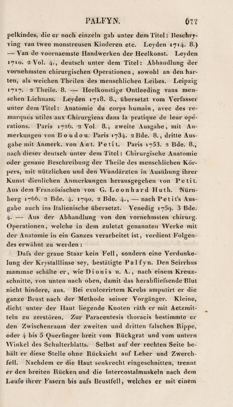 pelkindes, die ev nocH einzeln gab unter dem Titel : Beschrj- ving van twee monstreusen Kinderen etc. Leyden 1714* Ö*) — Van de voornaemste Handwerken der Heelkonst. Leyden 1710. 2 Vol. 4*1 deutsch unter dem Titel: Abhandlung der vornehmsten chirurgischen Operationen, sowoM an den har- ten, als weichen Theilen des menschlichen Leibes. Leipzig 1717. 2 Theile. 8, — Heelkonstige Ontleeding vans men- sehen Lichnam. Leyden 1718. 8., übersetzt vom Verfasser unter dem Titel: Anatomie du corps humain , avec des re¬ marques utiles aux Chirurgiens dans la pratique de leur ope- rations. Paris 1726. ^2 Vol. 8., zweite Ausgabe, mit An¬ merkungen von Boudou. Paris 1734* 2 Bde. 8., dritte Aus¬ gabe mit Anmerk. von Ant. Petit. Paris 1753. 2 Bde. 8., nach dieser deutsch unter dem Titel: Chirurgische Anatomie oder genaue Beschreibung der Theile des menschlichen Kör¬ pers, mit nützlichen und den Wündärzten in Ausübung ihrer Kunst dienlichen Anmerkungen herausgegeben von Petit. Aus dem Französischen von G. Leonhard Huth. 'Nürn¬ berg 1766. 2 Bde. 4* 2 Bde. 4*j — nachPetit’s Aus¬ gabe auch ins Italienische übersetzt. Venedig 1759. 3 Bde. 4. — Aus der Abhandlung von den vornehmsten chirurg. Operationen, welche in dem zuletzt genannten Werke mit der Anatomie in ein Ganzes verarbeitet ist, verdient Folgen¬ des erwähnt zu werden: Dafs der graue Staar kein Fell, sondern eine Verdunke¬ lung der Krystalllinse sey, bestätigte Palfyii. Den Scirrhus mammae schälte er, wie Dionis u. A., nach einem Kreuz¬ schnitte, von unten nach oben, damit das herabfliefsende Blut nicht hindere, aus. Bei exulcerirtem Krebs amputirt er die ganze Brust nach der Methode seiner Vorgänger. Kleine, dicht unter der Haut liegende Knoten räth er mit Aetzmit- teln zu zerstören. Zur Paracentesis thoracls bestimmte er den Zwischenraum der zweiten und dritten falschen Rippe, oder 4 bis 5 Querfinger breit vom Rückgrat und vom untern Winkel des Schulterblatts. Selbst auf der rechten Seite be¬ hält er diese Stelle ohne Rücksicht auf Leber und Zwerch¬ fell. Nachdem er die Haut senkrecht eingeschnitten, trennt er den breiten Rücken und die Intercostalmuskeln nach dem Laufe ihrer Fasern bis aufs Brustfell, welches er mit einem