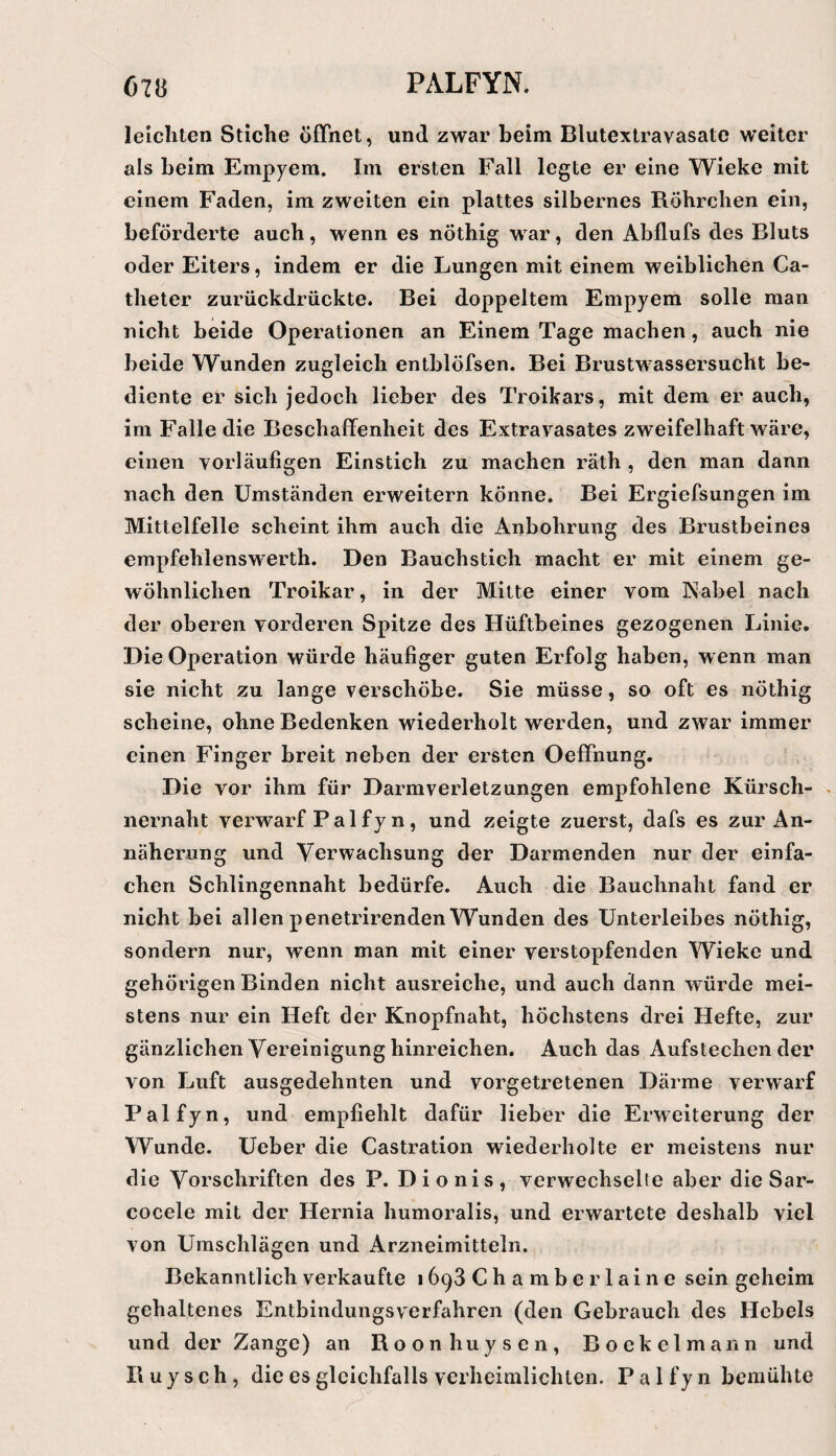 leichten Stiche öffnet, und zwar beim Blutextravasate weiter als beim Empyem. Im ersten Fall legte er eine Wieke mit einem Faden, im zweiten ein plattes silbernes Röhrchen ein, beförderte auch, wenn es nöthig war, den Abflufs des Bluts oder Eiters, indem er die Lungen mit einem weiblichen Ca- theter zurückdrückte. Bei doppeltem Empyem solle man nicht beide Operationen an Einem Tage machen, auch nie beide Wunden zugleich entblöfsen. Bei Brustwassersucht be¬ diente er sich jedoch lieber des Troikars, mit dem er auch, im Falle die Beschaffenheit des Extravasates zweifelhaft wäre, einen vorläufigen Einstich zu machen räth , den man dann nach den Umständen erweitern könne. Bei Ergiefsungen im Mittelfelle scheint ihm auch die Anbohrung des Brustbeines cmpfehlenswerth. Den Bauchstich macht er mit einem ge¬ wöhnlichen Troikar, in der Mitte einer vom Nabel nach der oberen vorderen Spitze des Hüftbeines gezogenen Linie. Die Operation würde häufiger guten Erfolg haben, w enn man sie nicht zu lange verschöbe. Sie müsse, so oft es nöthig scheine, ohne Bedenken wiederholt werden, und zwar immer einen Finger breit neben der ersten Oeffnung. Die vor ihm für Darmverletzungen empfohlene Kürsch- . nernaht verwarf Palfyn, und zeigte zuerst, dafs es zur An¬ näherung und Verwachsung der Darmenden nur der einfa¬ chen Schlingennaht bedürfe. Auch die Bauchnaht fand er nicht bei allen penetrirenden Wunden des Unterleibes nöthig, sondern nur, wenn man mit einer verstopfenden Wieke und gehörigen Binden nicht ausreiche, und auch dann würde mei¬ stens nur ein Heft der Knopfnaht, höchstens drei Hefte, zur gänzlichen Vereinigung hinreichen. Auch das Aufstechender von Luft ausgedehnten und vorgetretenen Därme verwarf Pal fyn, und empfiehlt dafür lieber die Erweiterung der Wunde. Ueber die Castration wiederholte er meistens nur die Vorschriften des P. Dionis, verwechselte aber die Sar- cocele mit der Hernia humoralis, und erwartete deshalb viel von Umschlägen und Arzneimitteln. Bekanntlich verkaufte 1698 Chamber laine sein geheim gehaltenes Entbindungsverfahren (den Gebrauch des Hebels und der Zange) an Roonhuysen, Boekclmann und B u y s c h , die es gleichfalls verheimlichten. P a 1 f j n bemühte