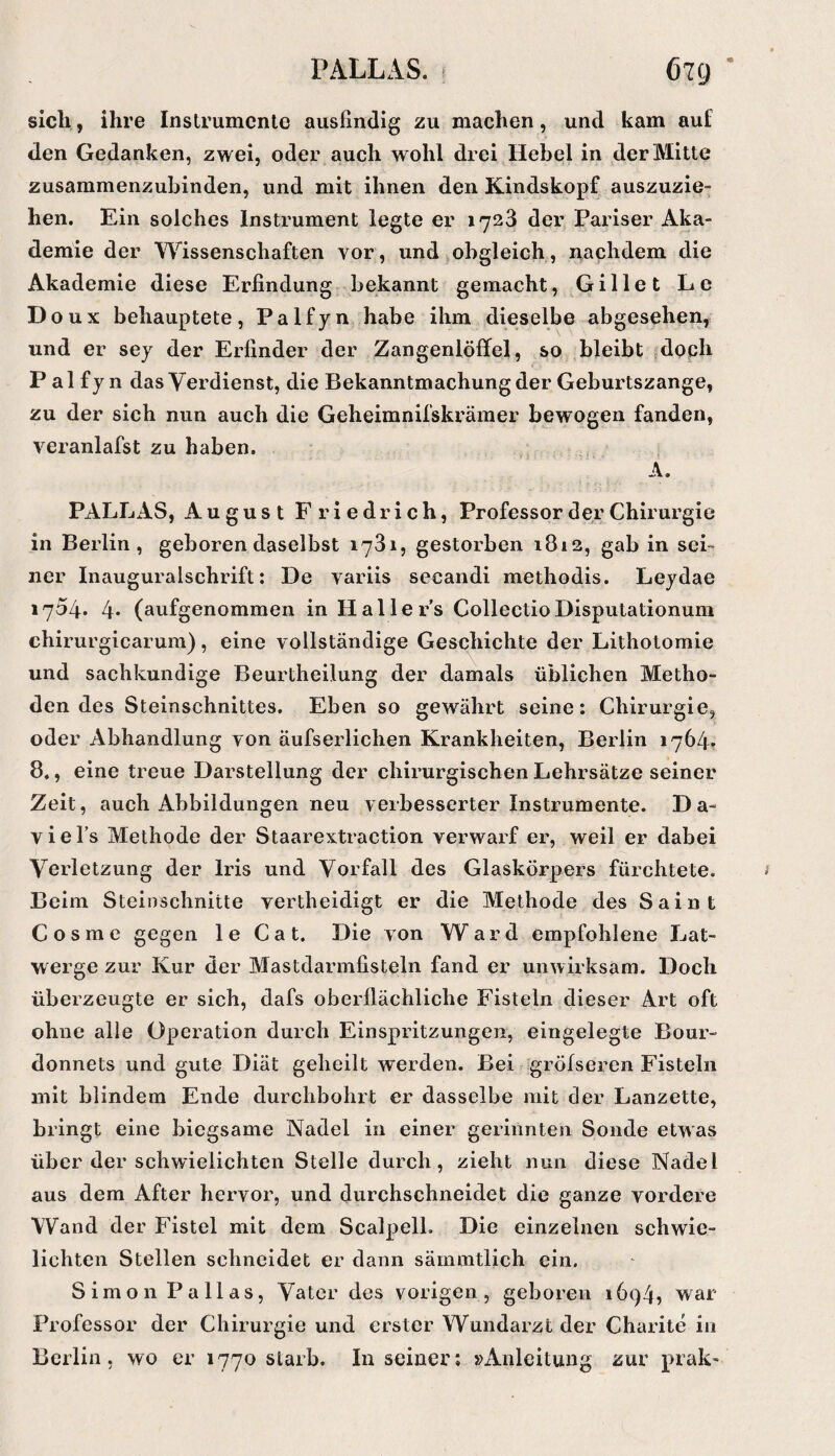 PALLAS k 67C) sich, ihre Inslrumcnte ausfindig zu machen, und kam auf den Gedanken, zwei, oder auch wohl drei Hebel in der Mitte zusammenzubinden, und mit ihnen den Kindskopf auszuzie¬ hen. Ein solches Instrument legte er 1723 der Pariser Aka¬ demie der Wissenschaften vor, und obgleich, nachdem die Akademie diese Erfindung bekannt gemacht, Gillet Le D oux behauptete, Palfyn habe ihm dieselbe abgesehen, und er sey der Erfinder der Zangenlöffel, so .bleibt jdoph P al fy n das Verdienst, die Bekanntmachung der Geburtszange, zu der sich nun auch die Geheimnifskrämer bewogen fanden, veranlafst zu haben. A. PALLAS, August Friedrich, Professor der Chirurgie in Berlin, geboren daselbst 1731, gestorben 1812, gab in sei= ner Inauguralschrift: De variis secandi methodis. Leydae 1754. 4* (aufgenommen in Hallers CollectioDisputationum chirurgicarum), eine vollständige Geschichte der Litholomie und sachkundige Beurtheilung der damals üblichen Metho¬ den des Steinschnittes. Eben so gewährt seine: Chirurgie, oder Abhandlung von äufserlichen Krankheiten, Berlin 1764? 8., eine treue Darstellung der chirurgischen Lehrsätze seiner Zeit, auch Abbildungen neu verbesserter Instrumente. D a- viel’s Methode der Staarextraction verwarf er, weil er dabei Verletzung der Iris und Vorfall des Glaskörpers fürchtete. Beim Steinschnitte vertheidigt er die Methode des Saint Cosme gegen le Cat. Die von Ward empfohlene Lat¬ werge zur Kur der Mastdarmfisteln fand er unwirksam. Doch überzeugte er sich, dafs oberflächliche Fisteln dieser Art oft ohne alle Operation durch Einspritzungen, eingelegte Bour¬ donnets und gute Diät geheilt werden. Bei gröfseren Fisteln mit blindem Ende durchbohrt er dasselbe mit der Lanzette, bringt eine biegsame Nadel in einer gerinnten Sonde etwas über der schwfieiichten Stelle durch, zieht nun diese Nadel aus dem After hervor, und durchschneidet die ganze vordere Wand der Fistel mit dem ScalpelL Die einzelnen schwie- lichten Stellen schneidet er dann sämmtlich ein. Simon Pallas, Vater des vorigen, geboren 1694, war Professor der Chirurgie und erster Wundarzt der Charite in Berlin, wo er 1770 starb. Inseiner: »xlnleitung zur prak-