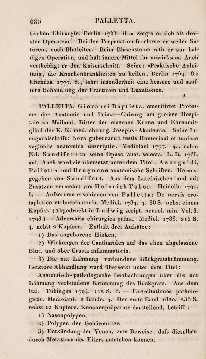 tischen Chirurgie, Berlin 1763. 8.,« zeigte ersieh als drei- fk Ster Operateur. Bei der Trepanation fürchtete er wed^r Su- luren , noch Blutleiter. Beim Blasensteine räth er zur bal¬ digen Operation, und hält innere Mittel für unwirksam. Auch vertheidigt er den Kaiserschnitt. Seine; »Praktische Anlei¬ tung, die Knoehenkrankheiten zu heilen, Berlin 1769. 8.« Ebendas. 1777. 8. ,' lehrt insonderheit eine bessere und sanf¬ tere Behandlung der Fi’acturen und Luxationen. A. f PALLETTA, Giovanni Baptista, emeritirter Profes¬ sor der Anatomie und Primär - Chirurg am grofsen Hospi¬ tale zu Mailand, Ritter der eisernen Krone und Ehrenmit¬ glied der K. K. med. chirurg. Josephs-Akademie. Seine In- auguralschrift; Nova gubernaculi testis Hunteriani et tunicae vaginalis anatomica descriptio, Mediolani 1777. 4*? nahm Ed. Sandifort in seine Opusc. anat. selecta. L. B. 1788. auf. Auch ward sie übersetzt unter dem Titel: Azzoguidi, Palletta und Bru gn one anatomische Schriften. Heraus¬ gegeben von Sandifort. Aus dem Lateinischen und mit Zusätzen vermehrt von Heinrich Tabor. Heidelb. 1791. 8. — Aufserdem erschienen von Palletta: De nervis cro- taphitico et buccinatorio. Mediol. 1784. 4* 38 S. nebst einem Kupfer, (Abgedruckt in Ludwig script. neurol. min. Vol.3. 1793.) — Adversaria chirurgica prima. Mediol. 1788. 216 S. 4. nebst 2 Kupfern. Enthält drei Aufsätze: 1) Das angeborene Hinken, 2) Wirkungen der Canthariden auf das eben abgelassene Blut, und über Crusta inllammatoria. 3) Die mit Lähmung verbundene Rückgratskrümmung. Letztere Abhandlung ward übersetzt unter dem Titel: Anatomisch-pathologische Beobachtungen über die mit Lähmung verbundene Krümmung des Rückgrats. Aus dem Ital. Tübingen 1794. 112 S. 8. — Exercitationes patholo- gicae. Mediolani. 2 Bände. 4* Der erste Band 1820. 288 S. nebst 12 Kupfern, Knochenpräparate darstellend, betrifft: 1) Nasenpolypen, 2) Polypen der Gebärmutter, 3) Entzündung der Yenen, zum Beweise, dafs dieselben durch Metastase des Eiters entstehen können,