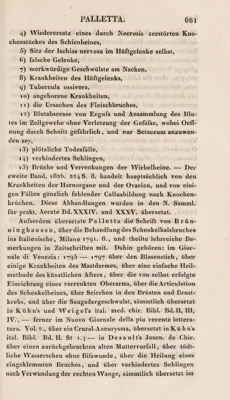 4) Wiederersatz eines durch Necrosis zerstörten Kno¬ chenstückes des Schienbeines, 5) Sitz der Ischias nervosa im Hüftgelenke selbst, 6) falsche Gelenke, 7) merkwürdige Geschwülste am Nacken, 8) Krankheiten des Hüftgelenks, 9) Tubercula ossivora, 10) angeborene Krankheiten, 11) die Ursachen des Fleischbruches, 12) Blutabscesse von Ergufs und Ansammlung des Blu¬ tes im Zellgewebe ohne Verletzung der Gefäfse, wobei Oeff- nung durch Schnitt gefährlich, und nur Setaceum anzuwen¬ den sey, 13) plötzliche Todesfälle, 14) verhindertes Schlingen, 15) Brüche und Verrenkungen der Wirbelbeine. — Der zweite Band, 1826. 224S. 8. handelt hauptsächlich von den Krankheiten der Harnorgane und der Ovarien, und von eini¬ gen Fällen gänzlich fehlender Callusbildung nach Knochen¬ brüchen. Diese x4.bhandlungen M'urden in den N. Samml. für prakt. Aerzte Bd. XXXIV. und XXXV. übersetzt. Aufserdem übersetzte Pa 11 etta die Schrift von Brün¬ ninghausen, über die Behandlung des Schenkelhalsbruches ins Italienische, Milano 1791. 8., und theilte lehrreiche Be¬ merkungen in Zeitschriften mit. Dahin gehören: im Gior- nale di Venezia; 1795 — *797 über den Blasenstich, über einige Krankheiten des Mastdarmes, über eine einfache Heil¬ methode des künstlichen Afters , über die von selbst erfolgte Einrichtung eines verrenkten Oberarms, über die Articulation des Schenkelbeines, über Scirrhen in den Brüsten und Brust¬ krebs, und über die Saugadergeschwulst, sämmtlich übersetzt* in Kühn’s und Weigel’s ital. med. chir. Bibi. Bd.II, III, IV., — ferner im Nuovo Giornale della piu recente lettera- tura, Vol. 2., über ein Crural-Aneurysma, übersetzt in K ü h n's ital. Bibi. Bd. II. St i.;-— in Desault’s Journ. de Chir. über einen zurückgebrachten alten Muttervorfall, über tödt- liche Wasserscheu ohne Bifswunde, über die Heilung eines eingeklemmten Bruches, und über verhindertes Schlingen nach Verwundung der rechten Wange, sämmtlich übersetzt im
