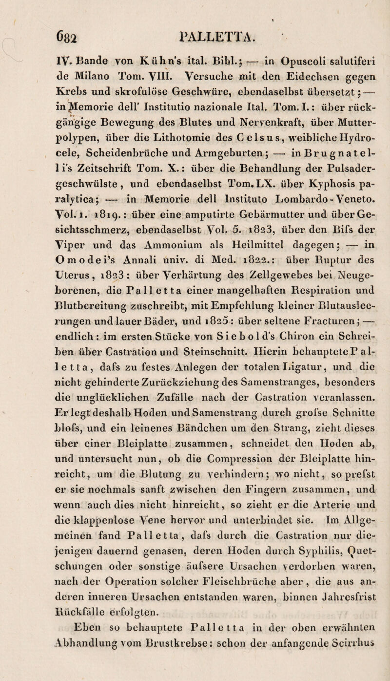 IV» Bande von Kühn’s ital. Bibi.5 — in Opuscoli salutifeii de Milano Tom. YIII. Versuche mit den Eidechsen gegen Krebs und skrofulöse Geschwüre, ebendaselbst übersetzt 5 — injdemorie dell’ Institutio nazionale Ital. Tom. I.; über rück- gängige Bewegung des Blutes und Nervenkraft, über Mutter¬ polypen, über die Lithotomie des Celsus, w'eiblicheHydro- cele, Scheidenbrüche und Armgeburten;— inBrugnatel- 1 i's Zeitschrift Tom. X.: über die Behandlung der Pulsader¬ geschwülste , und ebendaselbst Tom. LX. über Kyphosis pa- ralytica, — in Memorie dell Institute Lombardo-Veneto. Vol. 1. 1819.: über eine amputirte Gebärmutter und überGe- sichtsschmerz, ebendaselbst Vol, 5. 1823, über den Bifs der Viper und das Ammonium als Heilmittel dagegen; — in Omodei’s Annali univ. di Med. 1822.; über Ruptur des Uterus, 1823.* über Verhärtung des Zellgewebes bei Neuge¬ borenen, die Palletta einer mangelhaften Respiration und Blutbereitung zuschreibt, mit Empfehlung kleiner Blutauslee¬ rungen und lauer Bäder, und 1825: über seltene Fractureri; — endlich : im ersten Stücke von S i e b o 1 d’s Chiron ein Schrei¬ ben über Castration und Steinschnitt. Hierin behaupteteP al¬ le Ita, dafs zu festes Anlegen der totalen Ijigatur, und die nicht gehinderte Zurückziehung des Samenstranges, besonders die unglücklichen Zufälle nach der Castration veranlassen. Er legt deshalb Hoden und Samenstrang durch grofse Schnitte blofs, und ein leinenes Bändchen um den Strang, zieht dieses über einer Bleiplatte zusammen, schneidet den Hoden ab, und untersucht nun, ob die Compression der Bleiplatte hin¬ reicht, um die Blutung zu verhindern; wo nicht, so prefst er sie nochmals sanft zwischen den Fingern zusammen, und wenn auch dies nicht hinreicht, so zieht er die Arterie und die klappenlose Vene hervor und unterbindet sie. Im Allge¬ meinen fand Palletta, dafs durch die Castration nur die¬ jenigen dauernd genasen, deren Hoden durch Syphilis, Quet¬ schungen oder sonstige äufsere Ursachen verdorben waren, nach der Operation solcher Fleischbrüche aber , die aus an¬ deren inneren Ursachen entstanden waren, binnen Jahresfrist Rückfälle erfolgten. Eben so behauptete Palletta in der oben erwähnten Abhandlung vom Brustkrebse: schon der anfangende Scirrhus