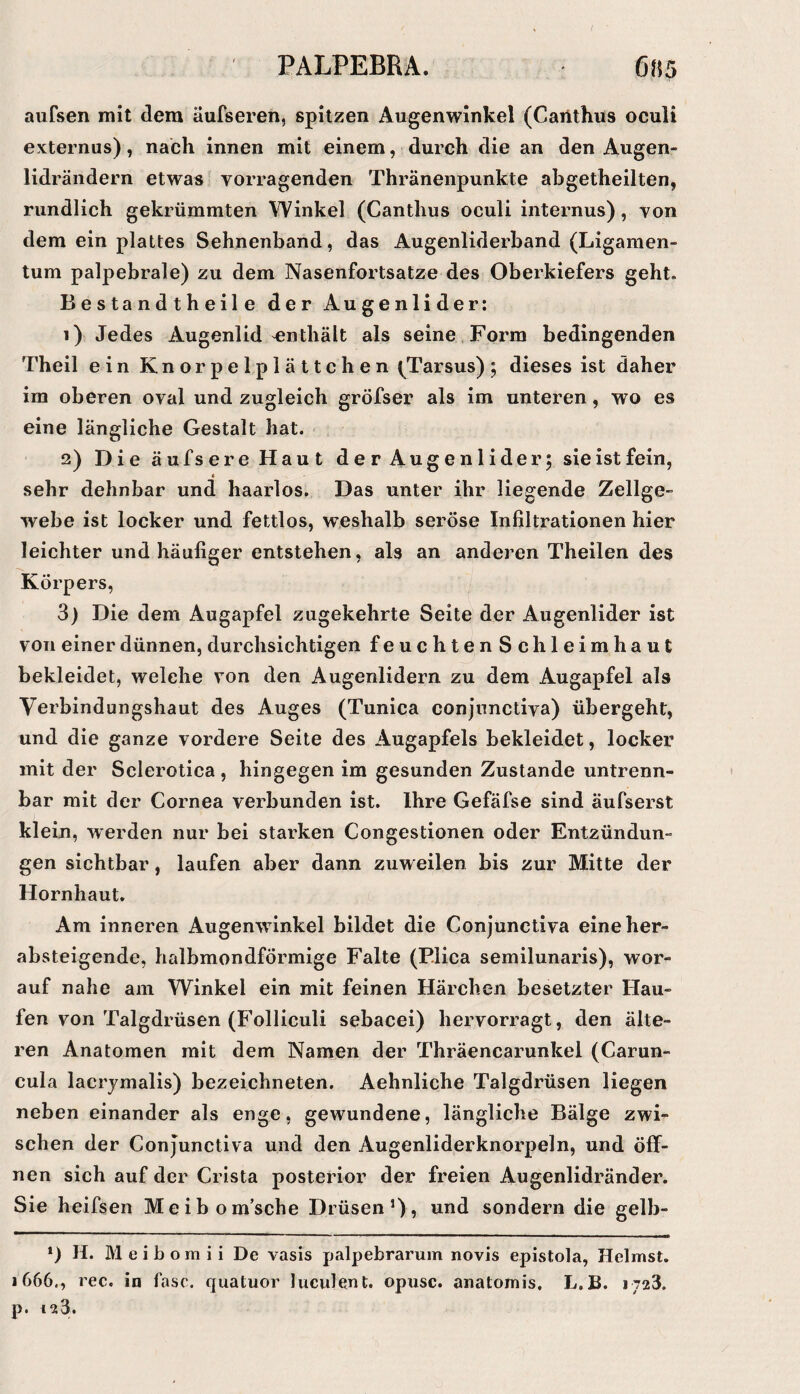 aufsen mit dem äufseren, spitzen Augenwinkel (Caiithus oculi externus), nach innen mit einem, durch die an den Augen¬ lidrändern etwas vorragenden Thränenpunkte abgetheilten, rundlich gekrümmten Winkel (Canthus oculi internus), von dem ein plattes Sehnenband, das Augenliderband (Ligamen¬ tum palpebrale) zu dem Nasenfortsatze des Oberkiefers geht. B e s ta n d t h e il e der Augenlider: 1) Jedes Augenlid enthält als seine.Form bedingenden Theil ein Knorpelplättchen (^Tarsus); dieses ist daher im oberen oval und zugleich gröfser als im unteren, wo es eine längliche Gestalt hat. < 2) Die äufsereHaut derAugenliderj sie ist fein, sehr dehnbar und haarlos. Das unter ihr liegende Zellge¬ webe ist locker und fettlos, weshalb seröse Infiltrationen hier leichter und häufiger entstehen, als an anderen Theilen des Körpers, 3) Die dem Augapfel zugekehrte Seite der Augenlider ist von einer dünnen, durchsichtigen feuchtenSch leimhaut bekleidet, welche von den Augenlidern zu dem Augapfel als Verbindungshaut des Auges (Tunica conjunctiva) übergeht, und die ganze vordere Seite des Augapfels bekleidet, locker mit der Sclerotica , hingegen im gesunden Zustande untrenn¬ bar mit der Cornea verbunden ist. Ihre Gefäfse sind äufserst klein, werden nur bei starken Congestionen oder Entzündun¬ gen sichtbar, laufen aber dann zuweilen bis zur Mitte der Hornhaut. Am inneren Augenwinkel bildet die Conjunctiva eine her¬ absteigende, halbmondförmige Falte (P.lica semilunaris), wor¬ auf nahe am Winkel ein mit feinen Härchen besetzter Hau¬ fen von Talgdrüsen (Folliculi sebacei) hervorragt, den älte¬ ren Anatomen mit dem Namen der Thräencarunkel (Carun- cula lacrjmalis) bezeichneten. Aehnliche Talgdrüsen liegen neben einander als enge, gewundene, längliche Bälge zwi¬ schen der Conjunctiva und den Augenliderknorpeln, und öff¬ nen sich auf der Crista posterior der freien Augenlidränder. Sie heifsen Meibom’sche Drüsen’)? sondern die gelb- ‘) H. M e i b o m i i De vasis palpebrarum novis epistola, Heimst. 1666., ree. in fase, quatuor lucident. opusc. anatomis, L.B. 1723. p. 123.
