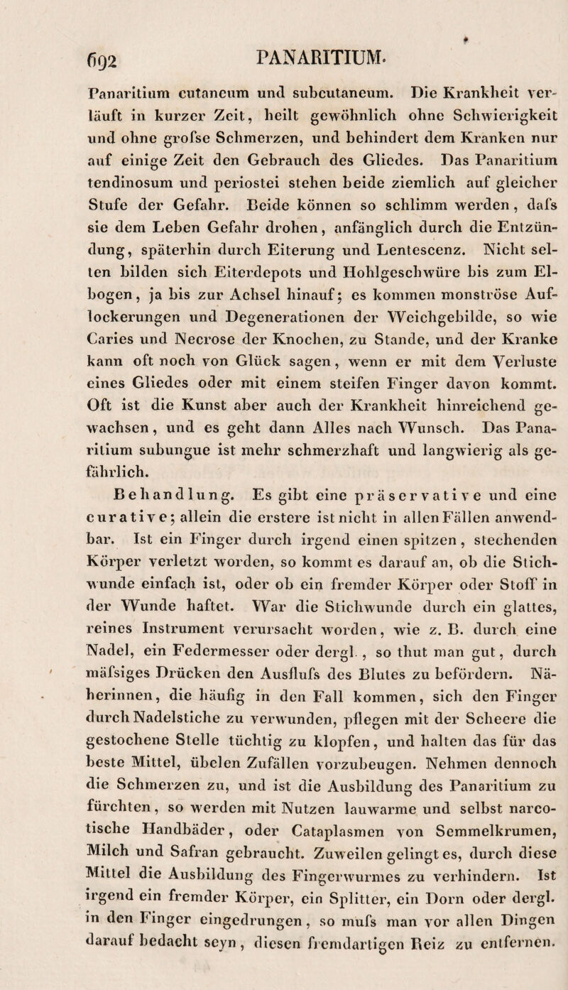 Panarltlum cutaneum und subcutaneum. Die Krankheit ver- läuft in kurzer Zeit, heilt gewöhnlich ohne Schwierigkeit und ohne grofse Schmerzen, und behindert dem Kranken nur auf einige Zeit den Gebrauch des Gliedes. Das Panaritium tendinosum und periostei stehen beide ziemlich auf gleicher Stufe der Gefahr. Beide können so schlimm werden , dafs sie dem Leben Gefahr drohen, anfänglich durch die Entzün¬ dung, späterhin durch Eiterung und Lentescenz. Nicht sel¬ ten bilden sich Eiterdepots und Hohlgescbwüre bis zum El- bogen, ja bis zur Achsel hinauf; es kommen monströse Auf¬ lockerungen und Degenerationen der Weichgebilde, so wie Caries und Necrose der Knochen, zu Stande, und der Kranke kann oft noch von Glück sagen, wenn er mit dem Verluste eines Gliedes oder mit einem steifen Finger davon kommt. Oft ist die Kunst aber auch der Krankheit hinreichend ge¬ wachsen , und es geht dann Alles nach Wunsch. Das Pana¬ ritium subungue ist mehr schmerzhaft und langwierig als ge¬ fährlich. Behandlung. Es gibt eine präservative und eine curative; allein die erstere ist nicht in allen Fällen anwend¬ bar. Ist ein Finger durch irgend einen spitzen, stechenden Körper verletzt worden, so kommt es darauf an, ob die Stich¬ wunde einfach ist, oder ob ein fremder Körper oder Stoff in der Wunde haftet. War die Stichwunde durch ein glattes, reines Instrument verursacht worden, wie z. B. durch eine Nadel, ein Federmesser oder dergl. , so thut man gut, durch mäfsiges Drücken den Ausflufs des Blutes zu befördern. Nä¬ herinnen, die häufig in den Fall kommen, sich den Finger durch Nadelstiche zu verwunden, pflegen mit der Scheere die gestochene Stelle tüchtig zu klopfen, und halten das für das beste Mittel, übelen Zufällen vorzubeugen. Nehmen dennoch die Schmerzen zu, und ist die Ausbildung des Panaritium zu fürchten, so w^erden mit Nutzen lauwarme und selbst narco- tische Handbäder, oder Cataplasmen von Semmelkrumen, Milch und Safran gebraucht. Zuweilen gelingt es, durch diese Mittel die Ausbildung des Fin^crwairmes zu verhindern. Ist irgend ein fremder Körper, ein Splitter, ein Dorn oder dergl. in den Finger eingedrungen , so mufs man vor allen Dingen darauf bedacht seyn, diesen fremdartigen Reiz zu entfernen.