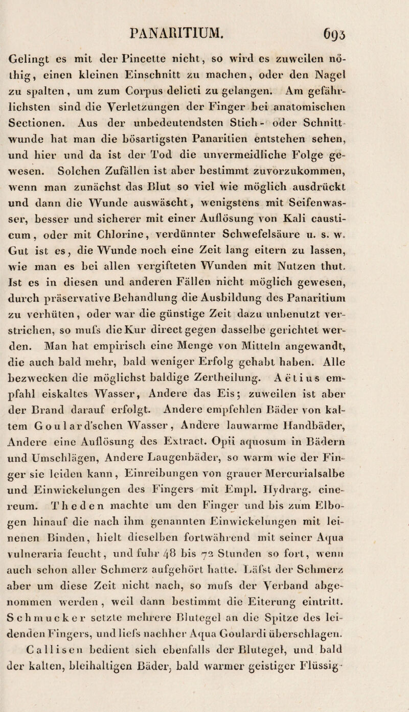 Gelingt es mit der Pineelte nicht, so wird es zuweilen nö- ihig, einen kleinen Einschnitt zu machen, oder den Nagel zu spalten, um zum Corpus delicti zu gelangen. Ara gefähr¬ lichsten sind die Verletzungen der Finger hei anatomischen Sectionen. Aus der unbedeutendsten Stich- oder Schnitt¬ wunde hat man die bösartigsten Panaritien entstehen sehen, und hier und da ist der Tod die unvermeidliche Folge ge¬ wesen. Solchen Zufällen ist aber bestimmt zuvorzukommen, wenn man zunächst das Blut so viel wie möglich ausdrückt und dann die Wunde auswäscht, wenigstens mit Seifenwas¬ ser, besser und sicherer mit einer Auflösung von Kali causti- cum, oder mit Chlorine, verdünnter Schwefelsäure u. s. w. Gut ist es, die Wunde noch eine Zeit lang eitern zu lassen, wie man es bei allen vergifteten Wunden mit Nutzen thut. Ist es in diesen und anderen Fällen nicht möglich gewesen, durch Präservative Behandlung die Ausbildung des Panaritium zu verhüten, oder war die günstige Zeit dazu unbenutzt ver¬ strichen, so mufs die Kur direct gegen dasselbe gerichtet wer¬ den. Man hat empirisch eine Menge von Mitteln angewandt, die auch bald mehr, bald weniger Erfolg gehabt haben. Alle bezwecken die möglichst baldige Zertheilung. Aetius em¬ pfahl eiskaltes Wasser, Andere das Eis; zuweilen ist aber der Brand darauf erfolgt. Andere empfehlen Bäder von kal¬ tem G o u 1 ar d’schen Wasser , Andöre lauwarme Handbäder, Andere eine Auflösung des Extract. Opii aquosum in Bädern und Umschlägen, Andere Laugenbäder, so warm wie der Fin¬ ger sie leiden kann, Einreibungen von grauer Mercurialsalbe und Einwickelungen des Fingers mit Empl. Hydrarg. cine- reum. The den machte um den Finger und bis zum Elbo- gen hinauf die nach ihm genannten Einwickelungen mit lei¬ nenen Binden, hielt dieselben fortwährend mit seiner Aqua vulneraria feucht, und fuhr 48 bis 72 Stunden so fort, wenn auch schon aller Schmerz aufgehört hatte. Läfst der Schmerz aber um diese Zeit nicht nach, so mufs der Verband abge¬ nommen werden , weil dann bestimmt die Eiterung eintritt. Schmucker setzte mehrere Blutegel an die Spitze des lei¬ denden Fingers, undliefs nachher Aqua Goulardi überschlagen. Callisen bedient sich ebenfalls der Blutegel, und bald der kalten, bleihaltigen Bäder, bald warmer geistiger Flüssig-